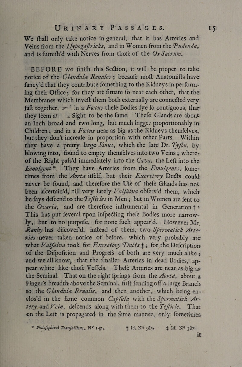We fhall only take notice in general, that it has Arteries and Veins from the Hypogaf ricks, and in Women from the 'Pudenda, and isfurnifh’d with Nerves from thofe of the Os Sacrum, BEFORE we finifh this Se&ion, it will be proper to take notice of the Glandula Renales ; becaufe raoft Anatomifts have fancy’d that they contribute fomething to the Kidneys in perform¬ ing their Office; for they are fituate lo near each other, that the Membranes which inveft them both externally are connected very faft together, a*- in a Foetus thefe Bodies lye fo contiguous, that they feem or Sight to be the fame. Thefe Glands are about an Inch broad and two long, but much bigger proportionably in Children ; and in a Foetus near as big as the Kidneys themfelves, but they don’t increafe in proportion with other Parts. Within they have a pretty large Sinus, which the late Dr. Tyfon, by blowing into, found to empty themfelves into two Veins ; where¬ of the Right pafs’d immediately into the Cava, the Left into the Emulgent * They have Arteries from the Emulgents, Ibme- times from the Aorta itfelf, but their Excretory Dudls could never be found, and therefore the Ufe of thefe Glands has not been afeertain’d, till very lately Valfalva obferv’d them, which he fays defeend to the Teficles in Men ; but in Women are lent to* the Ovaria, and are therefore inftrumental in Generation j- :• This has put feveral upon infpedting thele Bodies more narrow¬ ly, but to no purpofe, for none fuch appear’d. However Mr. Ranby has difeover’d, inftead of them, two Spermatick Arte¬ ries never taken notice of before, which very probably are what Valfalva took for Excretory 'Ducts \ ; for the Defcription of the Difpofition and Progrefs of both are very much alike; and we all know, that the fmaller Arteries in dead Bodies, ap¬ pear white like thofe VefTels. Thele Arteries are near as big as the Seminal. That on the right fprings from the Aorta, about a Finger’s breadth above the Seminal,, firfl fending off a large Branch to the Glandula Renalisv and then another, which being en¬ clos’d in the fame common GapCula with the Spermatick Ar- tery and Vein, defeends along with them to the Tejlicle. That ©n the Left is propagated in the lame manner, only fometrmes * Hhilofo^hical Tranfaftions,, N.^ 147,*. f Id. N? 3.85. £ Id,. N9 387* it