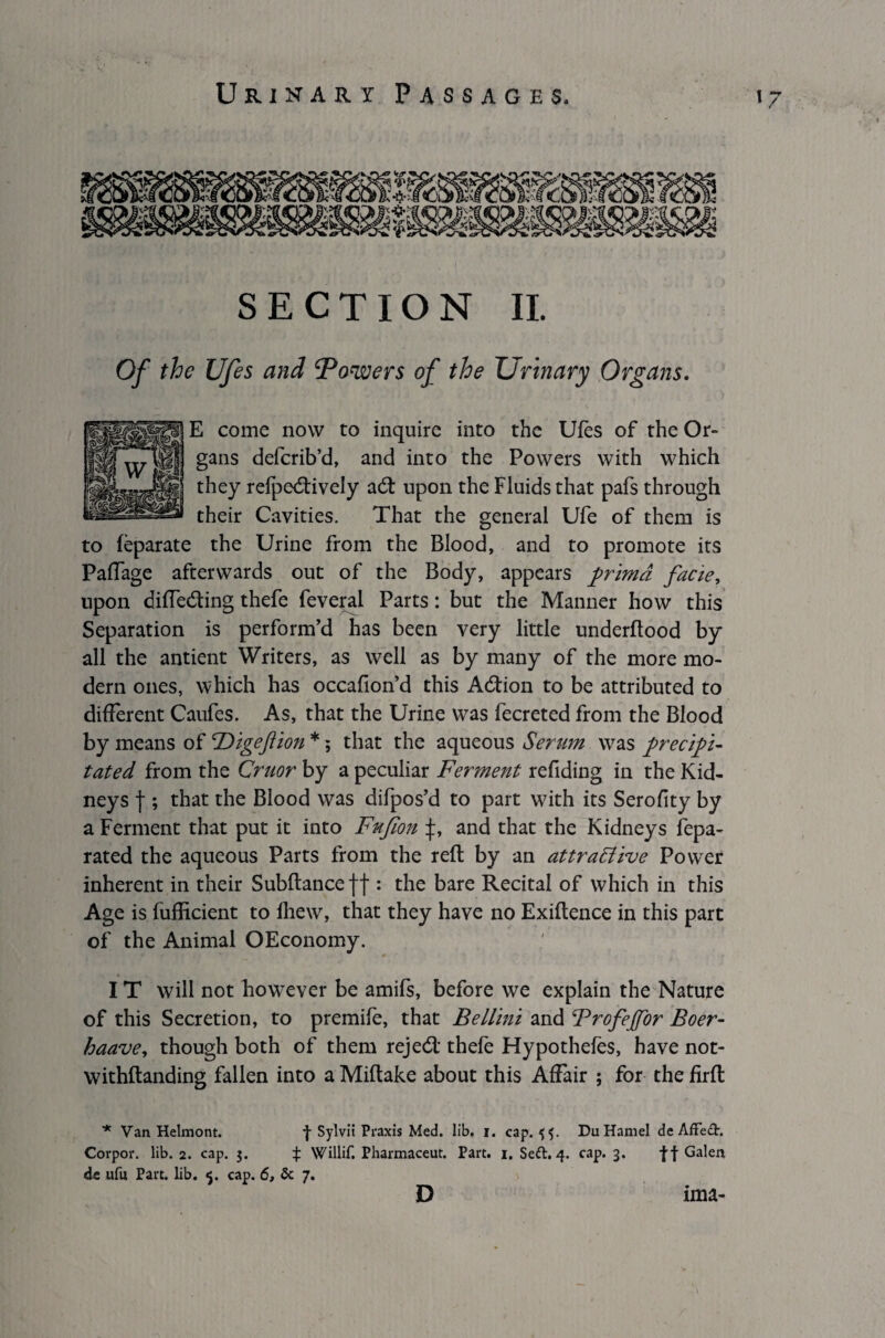 SECTION II. Of the Ufes and ‘Powers of the Urinary Organs. E come now to inquire into the Ufes of the Or¬ gans defcrib’d, and into the Powers with which they refpedively ad: upon the Fluids that pafs through their Cavities. That the general Ufe of them is to feparate the Urine from the Blood, and to promote its Paffage afterwards out of the Body, appears primd facie, upon diffeding thefe feveral Parts: but the Manner how this Separation is perform’d has been very little underftood by all the antient Writers, as well as by many of the more mo¬ dern ones, which has occafion’d this Adion to be attributed to different Caufes. As, that the Urine WTas fecreted from the Blood by means of TOigeftion *; that the aqueous Serum was precipi¬ tated from the Cruor by a peculiar Ferment refiding in the Kid¬ neys f ; that the Blood was difpos’d to part with its Serofity by a Ferment that put it into Fufion and that the Kidneys fepa- rated the aqueous Parts from the reft by an attractive Power inherent in their Subftanceff : the bare Recital of which in this Age is fufticient to fhew, that they have no Exiftence in this part of the Animal OEconomy. IT will not howrever be amifs, before we explain the Nature of this Secretion, to premife, that Bellini and Brofeffor Boer- haave, though both of them rejed thefe Hypothecs, have not- withftanding fallen into a Miftake about this Affair ; for the firft * Van Helmont. f Sylvii Praxis Med. lib. i. cap. 5^. Du Hamel de Affe<3\ Corpor. lib. 2. cap. 3. % Willif. Pharmaceut. Part. 1. Seft. 4. cap. 3. ff Galen de ufu Part. lib. cap. 6, 5c 7. D ima-