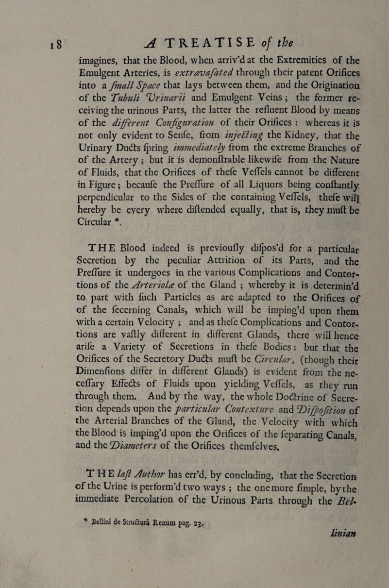 imagines, that the Blood, when arriv’d at the Extremities of the Emulgent Arteries, is extravafiated through their patent Orifices into a fmall Space that lays between them, and the Origination of the Tubuli Urinarii and Emulgent Veins; the former re¬ ceiving the urinous Parts, the latter the refluent Blood by means of the different Configuration of their Orifices : whereas it is not only evident to Senfe, from injecting the Kidney, that the Urinary Duds fpring immediately from the extreme Branches of of the Artery; but it is demonftrable likewife from the Nature of Fluids, that the Orifices of thefe VefTels cannot be different in Figure; becaule the Preflure of all Liquors being conftantly perpendicular to the Sides of the containing VefTels, thefe will hereby be every where diftended equally, that is, they muft be Circular *. THE Blood indeed is previoufly dilpos’d for a particular Secretion by the peculiar Attrition of its Parts, and the Preflure it undergoes in the various Complications and Contor¬ tions of the Arterioles of the Gland ; whereby it is determin’d to part with fuch Particles as are adapted to the Orifices of of the fecerning Canals, which will be imping’d upon them with a certain Velocity ; and as thefe Complications and Contor¬ tions are vaftly different in different Glands, there will hence arife a Variety of Secretions in thefe Bodies: but that the Orifices of the Secretory Duds muft be Circular, (though their Dimenfions differ in different Glands) is evident from the ne- ceflary Effeds of Fluids upon yielding VefTels, as they run through them. And by the way, the whole Dodrine of Secre¬ tion depends upon the particular Contexture and Diprofit ion of the Arterial Branches of the Gland, the Velocity with which the Blood is imping’d upon the Orifices of the feparating Canals, and the ciDiameters of the Orifices themfelves. THE laft Author has err’d, by concluding, that the Secretion of the Urine is perform’d two ways ; the one more Ample, by the immediate Percolation of the Urinous Parts through the Bel* * Bellini de Stru&ura Renum pag. 23. linian