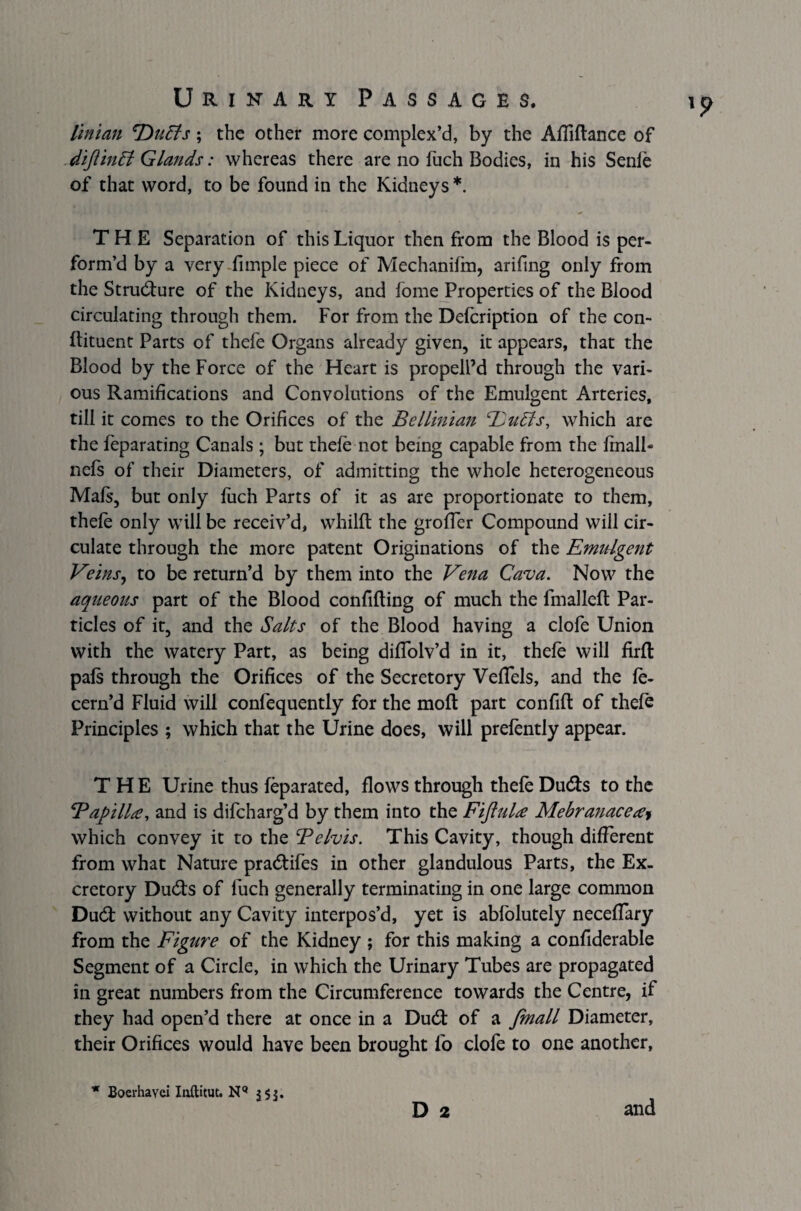 liman 'Duffs; the other more complex’d, by the Affiftance of diftinff Glands: whereas there are no fuch Bodies, in his Senfe of that word, to be found in the Kidneys *. THE Separation of this Liquor then from the Blood is per¬ form’d by a very fimple piece of Mechanifm, ariftng only from the Strudure of the Kidneys, and fome Properties of the Blood circulating through them. For from the Defcription of the con¬ diment Parts of thefe Organs already given, it appears, that the Blood by the Force of the Heart is propell’d through the vari¬ ous Ramifications and Convolutions of the Emulgent Arteries, till it comes to the Orifices of the Bellinian Duffs, which are the feparating Canals ; but thefe not being capable from the fmalb ncfs of their Diameters, of admitting the whole heterogeneous Mafs, but only fuch Parts of it as are proportionate to them, thefe only will be receiv’d, whilft the groffer Compound will cir¬ culate through the more patent Originations of the Emulgent Veins, to be return’d by them into the Vena Cava. Now the aqueous part of the Blood confiding of much the fmalled Par¬ ticles of it, and the Salts of the Blood having a clofe Union with the watery Part, as being diffolv’d in it, thefe will firfl pals through the Orifices of the Secretory VefTels, and the fe- cern’d Fluid will confequently for the mod part con fid of thefe Principles ; which that the Urine does, will prefently appear. THE Urine thus feparated, dows through thefe Duds to the 'Papilla, and is difcharg’d by them into the Fijiula Mebranaceay which convey it to the Pelvis. This Cavity, though different from what Nature pradifes in other glandulous Parts, the Ex¬ cretory Duds of fuch generally terminating in one large common Dud without any Cavity interpos’d, yet is abfolutely neceffary from the Figure of the Kidney ; for this making a confiderable Segment of a Circle, in which the Urinary Tubes are propagated in great numbers from the Circumference towards the Centre, if they had open’d there at once in a Dud of a fmall Diameter, their Orifices would have been brought fo clofe to one another, D 2 * Boerhayci Inftitut. NQ 553. and