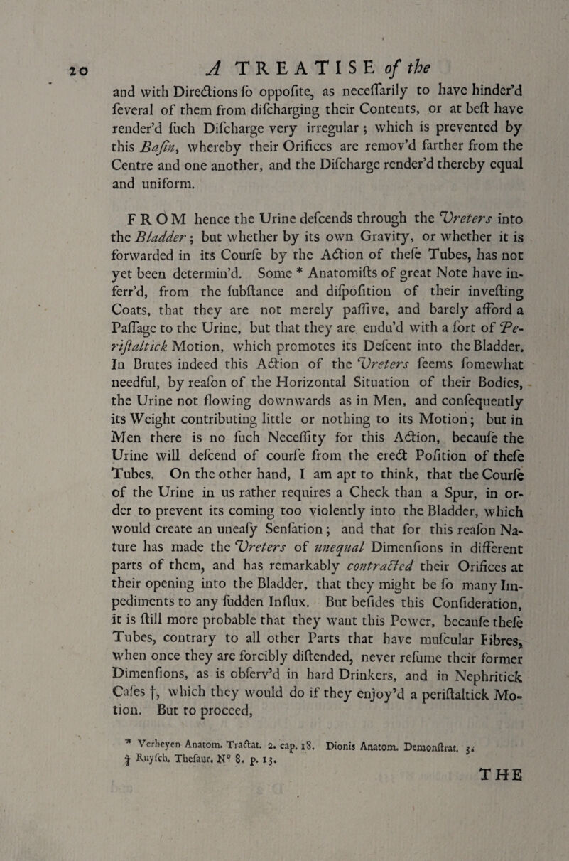 and with Directions fo oppofite, as neceflarily to have hinder’d feveral of them from difcharging their Contents, or at bell have render’d fuch Difcharge very irregular; which is prevented by this jBafin, whereby their Orifices are remov’d farther from the Centre and one another, and the Difcharge render’d thereby equal and uniform. FROM hence the Urine defcends through the 'Vreters into the Bladder; but whether by its own Gravity, or whether it is forwarded in its Courfe by the Action of thefe Tubes, has not yet been determin’d. Some * Anatomifts of great Note have in- ferr’d, from the fubftance and difpofition of their inverting Coats, that they are not merely partive, and barely afford a Paffage to the Urine, but that they are endu’d with a fort of Be- riftaltick Motion, which promotes its Defcent into the Bladder. In Brutes indeed this Acrtion of the ‘Ureters feems fomewhat needful, by reafon of the Horizontal Situation of their Bodies, the Urine not flowing downwards as in Men, and confequently its Weight contributing little or nothing to its Motion; but in Men there is no fuch Neceflity for this Acrtion, becaufe the Urine will defcend of courfe from the erebt Pofition of thefe Tubes. On the other hand, I am apt to think, that the Courfe of the Urine in us rather requires a Check than a Spur, in or¬ der to prevent its coming too violently into the Bladder, which would create an uneafy Senfation ; and that for this reafon Na¬ ture has made the prefers of unequal Dimenfions in different parts of them, and has remarkably contracted their Orifices at their opening into the Bladder, that they might be fo many Im¬ pediments to any fudden Influx. But befides this Confideration, it is rtill more probable that they want this Power, becaufe thefe Tubes, contrary to all other Parts that have mufcular Fibres, when once they are forcibly diftended, never refume their former Dimenfions, as is obferv’d in hard Drinkers, and in Nephritick Cafes f, which they would do if they enjoy’d a pcrirtaltick Mo¬ tion. But to proceed, * Verheyen Anatom. Tra&at. 2. cap. 18. Dionis Anatom. Demonftrat. 3; | Ruyfch. Thefaur, 8. p. 13. THE