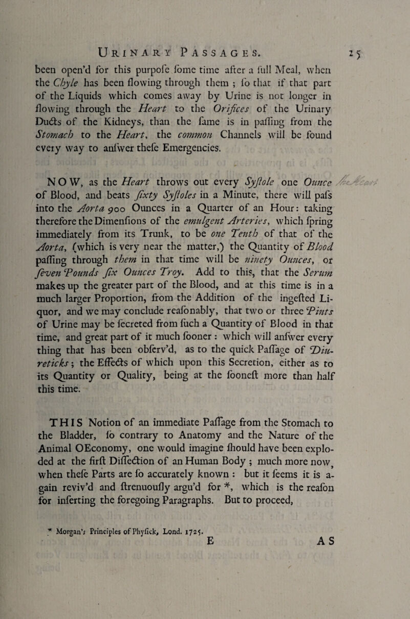 been open’d for this purpofe fome time after a full Meal, when the Chyle has been flowing through them ; lo that if that part of the Liquids which comes away by Urine is not longer in flowing through the Heart to the Orifices of the Urinary Dubts of the Kidneys, than the fame is in palling from the Stomach to the Heart, the common Channels will be found every way to anfwer thefe Emergencies. NOW, as the Heart throws out every Syjiole one Ounce of Blood, and beats fixty Syjloles in a Minute, there will pafs into the Aorta 900 Ounces in a Quarter of an Hour: taking therefore the Dimenfions of the emulgent Arteries, which fpring immediately from its Trunk, to be one Tenth of that of the Aorta, (which is very near the matter,) the Quantity of Blood palling through them in that time will be ninety Ounces, or feven Bounds fix Ounces Troy. Add to this, that the Serum makes up the greater part of the Blood, and at this time is in a much larger Proportion, from the Addition of the ingefted Li¬ quor, and we may conclude reafonably, that two or three Bints of Urine may be fecreted from fuch a Quantity of Blood in that time, and great part of it much looner : which will anfwer every thing that has been obferv’d, as to the quick PalTage of TDiit,- reticks; the Effects of which upon this Secretion, either as to its Quantity or Quality, being at the foonefl more than half this time. THIS Notion of an immediate PalTage from the Stomach to the Bladder, fo contrary to Anatomy and the Nature of the Animal OEconomy, one would imagine fhould have been explo¬ ded at the firft DilTedtion of an Human Body ; much more now, when thefe Parts are fo accurately known : but it feems it is a- gain reviv’d and flrenuoufly argu’d for *, which is the reafon for inferting the foregoing Paragraphs. But to proceed, * Morgan’; Principles of Phvfick, Lond. 1725. E AS