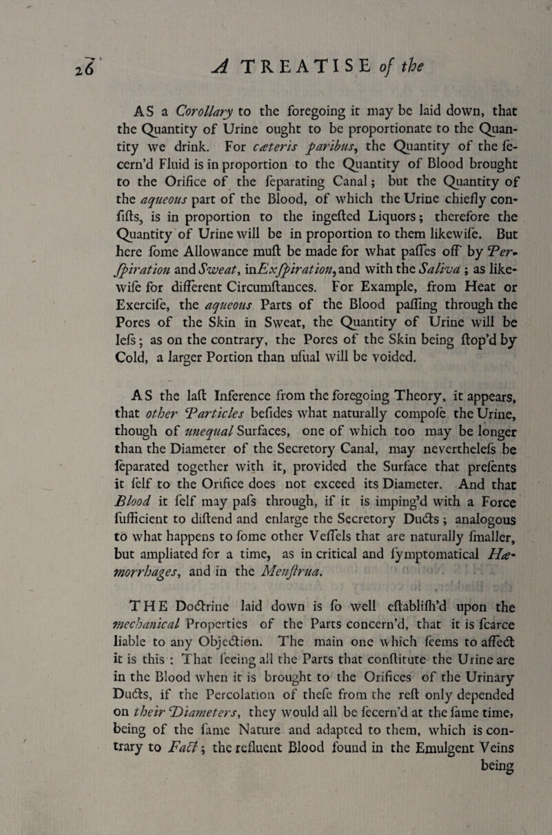 AS a Corollary to the foregoing it may be laid down, that the Quantity of Urine ought to be proportionate to the Quan¬ tity we drink. For cateris paribus, the Quantity of the (e- cern’d Fluid is in proportion to the Quantity of Blood brought to the Orifice of the feparating Canal; but the Quantity of the aqueous part of the Blood, of which the Urine chiefly con- fills, is in proportion to the ingelted Liquors; therefore the Quantity of Urine will be in proportion to them likewife. But here fome Allowance mull be made for what palfes off by Ter* fpiration and Sweat, mExfpiration, and with the Saliva ; as like- wile for different Circumltances. For Example, from Heat or Exercife, the aqueous Parts of the Blood palling through the Pores of the Skin in Sweat, the Quantity of Urine will be lels; as on the contrary, the Pores of the Skin being (lop’d by Cold, a larger Portion than uliial will be voided. AS the lalt Inference from the foregoing Theory, it appears, that other Barticles befides what naturally compole the Urine, though of unequal Surfaces, one of which too may be longer than the Diameter of the Secretory Canal, may neverthelels be leparated together with it, provided the Surface that prelents it felf to the Orifice does not exceed its Diameter. And that Blood it felf may pafs through, if it is imping’d with a Force fufficient to diltend and enlarge the Secretory Duds ; analogous to what happens to fome other Velfels that are naturally fmaller, but ampliated for a time, as in critical and fymptomatical Ha* morrhages, and in the Menfirua. •' '* r ■ ■ i THE Docflrine laid down is fo well eltablilh’d upon the mechanical Properties of the Parts concern’d, that it is fcarce liable to any Objection. The main one w hich feems to affed: it is this : That feeing all the Parts that conllitute the Urine are in the Blood when it is brought to the Orifices of the Urinary Duds, if the Percolation of thefe from the reft only depended on their \'Diameters, they would all be fecern’d at the fame time, being of the fame Nature and adapted to them, which is con¬ trary to Faff\ the refluent Blood found in the Emulgent Veins being