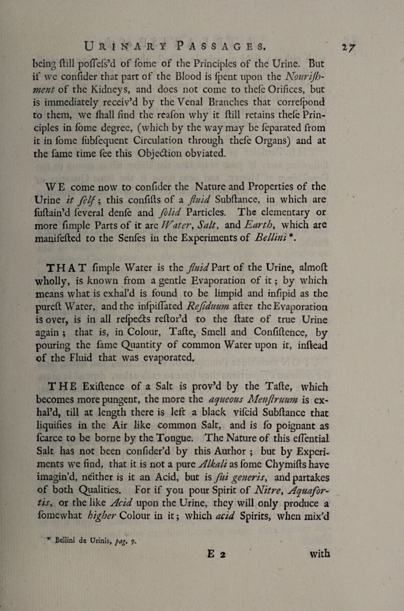 being (till poflefs’d of fome of the Principles of the Urine. But if we confider that part of the Blood is Ipent upon the Nourijb- ment of the Kidneys, and does not come to thefe Orifices, but is immediately receiv’d by the Venal Branches that correlpond to them, we fliall find the reafon why it (till retains thefe Prin¬ ciples in fome degree, (which by the way may be feparated from it in fome fobfequent Circulation through thefe Organs) and at the fame time fee this Objection obviated. WE come now to confider the Nature and Properties of the Urine it felf; this confifts of a fluid Subfiance, in which are foftain’d feveral denfo and Jo lid Particles. The elementary or more fimple Parts of it are Water, Salt, and Earth, which are manifefted to the Senfes in the Experiments of Bellini *. THAT fimple Water is the fluid Part of the Urine, almoft wholly, is known from a gentle Evaporation of it; by which means what is exhal’d is found to be limpid and infipid as the pureft Water, and the infpiflated Reflduum after the Evaporation is over, is in all refpedts reftor’d to the ftate of true Urine again ; that is, in Colour, Tafte, Smell and Confidence, by pouring the fame Quantity of common Water upon it, inftead of the Fluid that was evaporated. THE Exiftence of a Salt is prov’d by the Tafte, which becomes more pungent, the more the aqueous Menftruum is ex¬ hal’d, till at length there is left a black vifoid Subftance that liquifies in the Air like common Salt, and is fo poignant as fcarce to be borne by the Tongue. The Nature of this eftential Salt has not been confider’d by this Author ; but by Experi¬ ments we find, that it is not a pure Alkali as fome Chymifts have imagin’d, neither is it an Acid, but is fui generis, and partakes of both Qualities. For if you pour Spirit of Nitre, Aquafor¬ tis, or the like Acid upon the Urine, they will only produce a fomewhat higher Colour in it; which acid Spirits, when mix’d E 2 * Bellini de Urinis, pag. ?. With