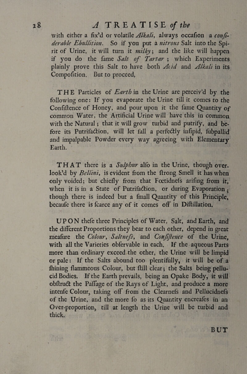 with either a fix’d or volatile Alkali, always occafion a confi- derable Ebullition. So if you put a nitrous Salt into the Spi¬ rit of Urine, it will turn it milky; and the like will happen if you do the fame Salt of Tartar ; which Experiments plainly prove this Salt to have both Acid and Alkali in its Compofition. But to proceed, THE Particles of Earth in the Urine are perceiv’d by the following one: If you evaporate the Urine till it comes to the Confidence of Honey, and pour upon it the fame Quantity of common Water, the Artificial Urine will have this in common with the Natural; that it will grow turbid and putrify, and be¬ fore its Putrifa&ion, will let fall a perfectly infipid, fubpallid and impalpable Powder every way agreeing with Elementary Earth. THAT there is a Sulphur alfb in the Urine, though over¬ look’d by Bellini, is evident from the ftrong Smell it has when only voided; but chiefly from that Foetidnels arifing from it, when it is in a State of Putrifadtion, or during Evaporation . though there is indeed but a fmall Quantity of this Principle, becaufe there is fcarce any of it comes off in Diflillation. UP ON thefe three Principles of Water, Salt, and Earth, and the different Proportions they bear to each other, depend in great meafiire the Colour, Saltnefs, and Conjifence of the Urine, with all the Varieties obfervable in each. If the aqueous Parts more than ordinary exceed the other, the Urine will be limpid or pale: If the Salts abound too plentifully, it will be of a fhining flammeous Colour, but dill clear; the Salts being pellu¬ cid Bodies. If the Earth prevails, being an Opake Body, it will obftrudt the Paffage of the Rays of Light, and produce a more intenfe Colour, taking off from the Clearnefs and Pellucidnefs of the Urine, and the more fo as its Quantity encreafes in an Over-proportion, till at length the Urine will be turbid and thick. \ BUT