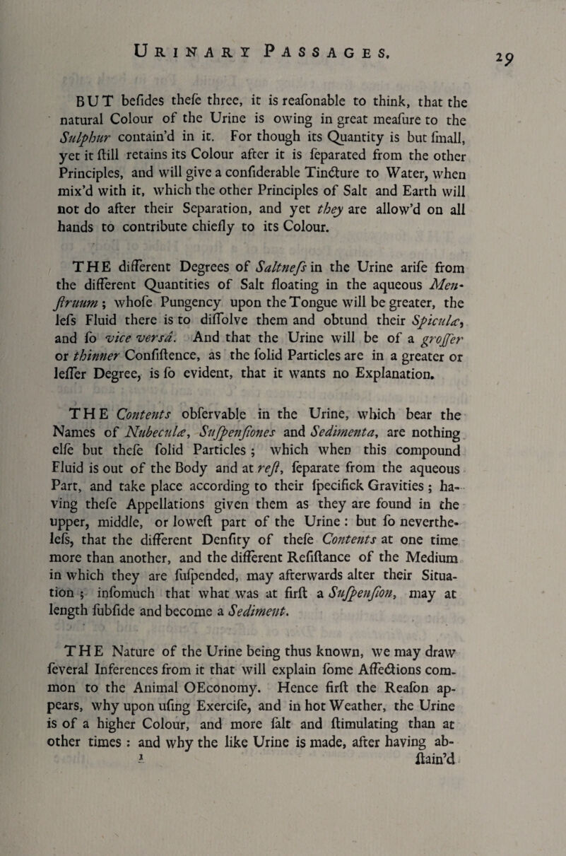 2? BUT befides thefe three, it is reafonable to think, that the natural Colour of the Urine is owing in great meafure to the Sulphur contain’d in it. For though its Quantity is but fmall, yet it Hill retains its Colour after it is feparated from the other Principles, and will give a confiderable Tindture to Water, when mix’d with it, which the other Principles of Salt and Earth will not do after their Separation, and yet they are allow’d on all hands to contribute chiefly to its Colour. THE different Degrees of Saltnefs in the Urine arife from the different Quantities of Salt floating in the aqueous Men- firmm\ whofe Pungency upon the Tongue will be greater, the lefs Fluid there is to diffolve them and obtund their Spicula, and fo vice versa. And that the Urine will be of a grojjer or thinner Confiftence, as the folid Particles are in a greater or leffer Degree, is fo evident, that it wants no Explanation. THE Contents obfervable in the Urine, which bear the Names of Nubecula, Sufpenjiones and Sedimenta, are nothing elfe but thefe folid Particles ; which when this compound Fluid is out of the Body and at reft, feparate from the aqueous Part, and take place according to their fpecifick Gravities; ha¬ ving thefe Appellations given them as they are found in the upper, middle, or loweft part of the Urine : but fo neverthe- lefs, that the different Denfity of thefe Contents at one time more than another, and the different Refiflance of the Medium in which they are fufpended, may afterwards alter their Situa¬ tion ; infomuch that what was at firft a Sufpenfan, may at length fubfide and become a Sediment. THE Nature of the Urine being thus known, we may draw feveral Inferences from it that will explain fome Affe&ions com¬ mon to the Animal OEconomy. Hence firft the Reafon ap¬ pears, why upon ufing Exercife, and in hot Weather, the Urine is of a higher Colour, and more fait and flimulating than at other times : and why the like Urine is made, after having ab- 1 Rain’d