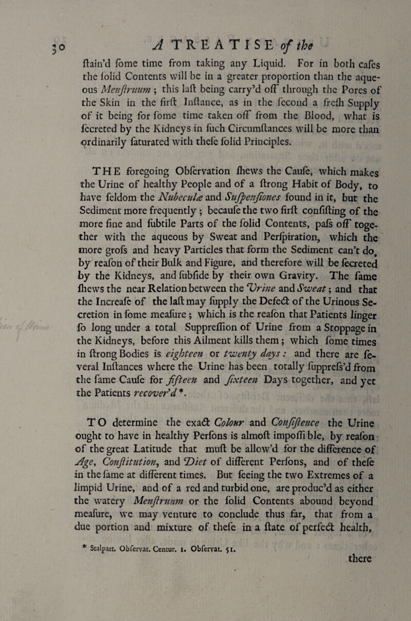 ftain’d fome time from taking any Liquid. For in both cafes the lolid Contents will be in a greater proportion than the aque¬ ous Menfiruum ; this laft being carry’d off through the Pores of the Skin in the firft Inftance, as in the fecond a frefh Supply of it being for fome time taken off from the Blood, what is fecreted by the Kidneys in fuch Circumftances will be more than ordinarily faturated with thefe folid Principles. THE foregoing Obforvation fhews the Caufe, which makes the Urine of healthy People and of a ftrong Habit of Body, to have feldom the Nubecula and Sufpenfiones found in it, but the Sediment more frequently ; becaufe the two firft confifting of the more fine and lubtile Parts of the folid Contents, pals off toge¬ ther with the aqueous by Sweat and Perforation, which the more grofs and heavy Particles that form the Sediment can’t do, by reafon of their Bulk and Figure, and therefore will be lecreted by the Kidneys, and fubfide by their own Gravity. The fame fliews the near Relation between the Drine and Sweat; and that the Increafe of the laft may fupply the Defed: of the Urinous Se¬ cretion in fome meafare ; which is the reafon that Patients linger fo long under a total Supprefiion of Urine from a Stoppage in the Kidneys, before this Ailment kills them; which fome times in ftrong Bodies is eighteen or twenty days: and there are fe- veral Inftances where the Urine has been totally fupprefs’d from the fame Caufe for fifteen and fixteen Days together, and yet the Patients recover'd *. T O determine the exad Colour and Confidence the Urine ought to have in healthy Perfons is almoft impofti ble, by reafon of the great Latitude that muft be allow’d for the difference of Age, Conftitution, and 'Diet of different Perfons, and of thefe in the fame at different times. But feeing the two Extremes of a limpid Urine, and of a red and turbid one, are produc’d as either the watery Menftrunm or the folid Contents abound beyond meafure, we may venture to conclude thus far, that from a due portion and mixture of thefe in a ftate of perfeeft health, * Stalpart. Obfervat. Centur. I. Obfervat. 51. there