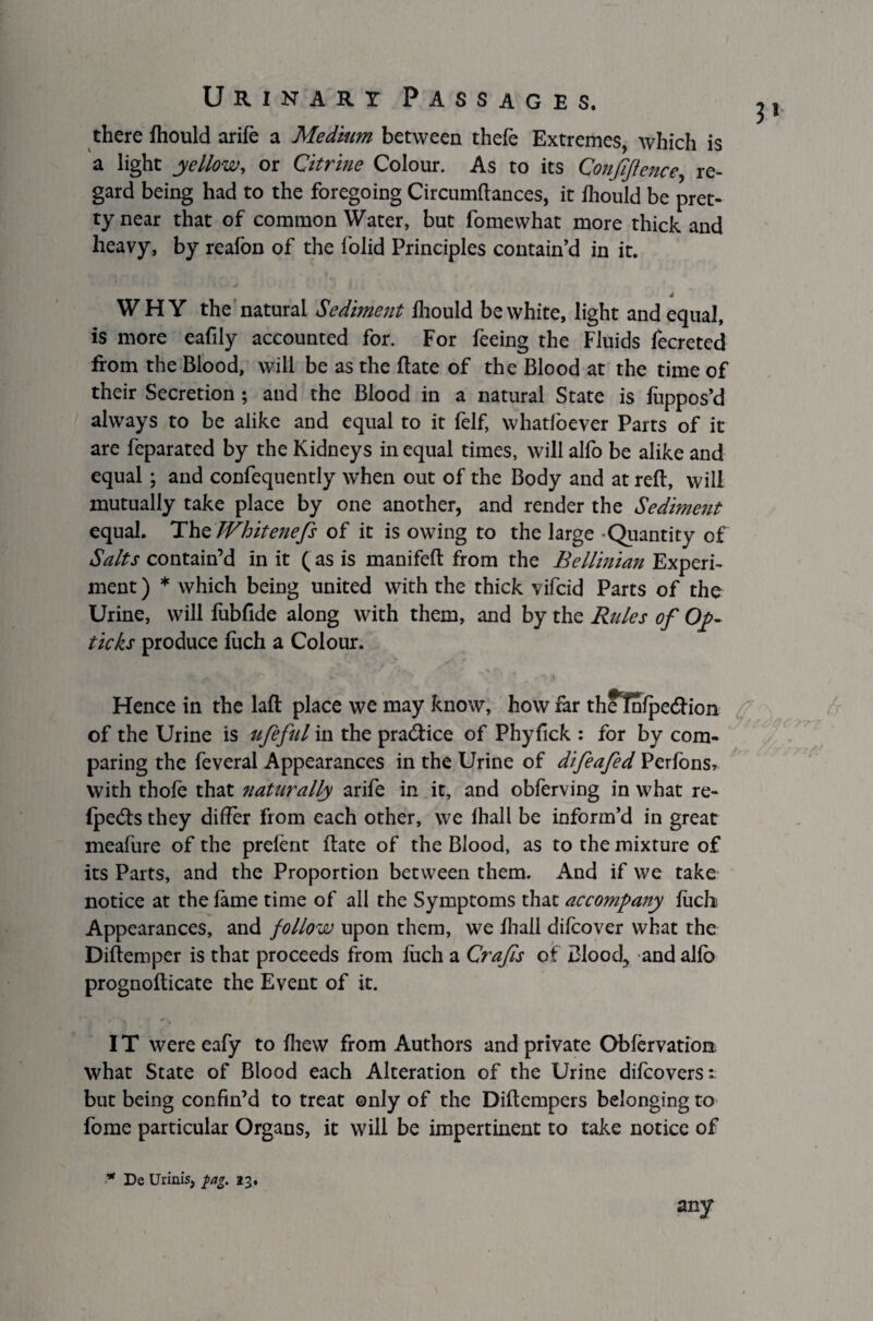 there ftiould arife a Medium between thefe Extremes, which is a light yellow, or Citrine Colour. As to its Confidence, re¬ gard being had to the foregoing Circumftances, it fhould be pret¬ ty near that of common Water, but fomewhat more thick and heavy, by reafon of the folid Principles contain’d in it. 4 WHY the natural Sediment fhould be white, light and equal, is more eafily accounted for. For feeing the Fluids fecreted from the Blood, will be as the Bate of the Blood at the time of their Secretion; and the Blood in a natural State is fuppos’d always to be alike and equal to it felf, whatfoever Parts of it are feparated by the Kidneys in equal times, will alfo be alike and equal ; and confequently when out of the Body and at reft, will mutually take place by one another, and render the Sediment equal. ThtWhitenefs of it is owing to the large Quantity of Salts contain’d in it ( as is manifeft from the Bellinian Experi¬ ment ) * which being united with the thick vifeid Parts of the Urine, will fubfide along with them, and by the Rules of Op¬ tic ks produce luch a Colour. Hence in the laft place we may know, how far theTnlpedfion of the Urine is ufeful in the pratftice of Phyfick : for by com¬ paring the feveral Appearances in the Urine of difeafed Perfons* with thole that naturally arife in it, and obferving in what re- fpe<fts they differ from each other, we lhall be inform’d in great meafure of the prefent ftate of the Blood, as to the mixture of its Parts, and the Proportion between them. And if we take notice at the fame time of all the Symptoms that accompany luck Appearances, and follow upon them, we lhall difeover what the Diftemper is that proceeds from luch a Crafts of Blood, and allb prognofticate the Event of it. IT were eafy to Ihew from Authors and private Oblervation, what State of Blood each Alteration of the Urine dilcoverst but being confin’d to treat only of the Diftempers belonging to fome particular Organs, it will be impertinent to take notice of * De Urinis, $ag. 23. any