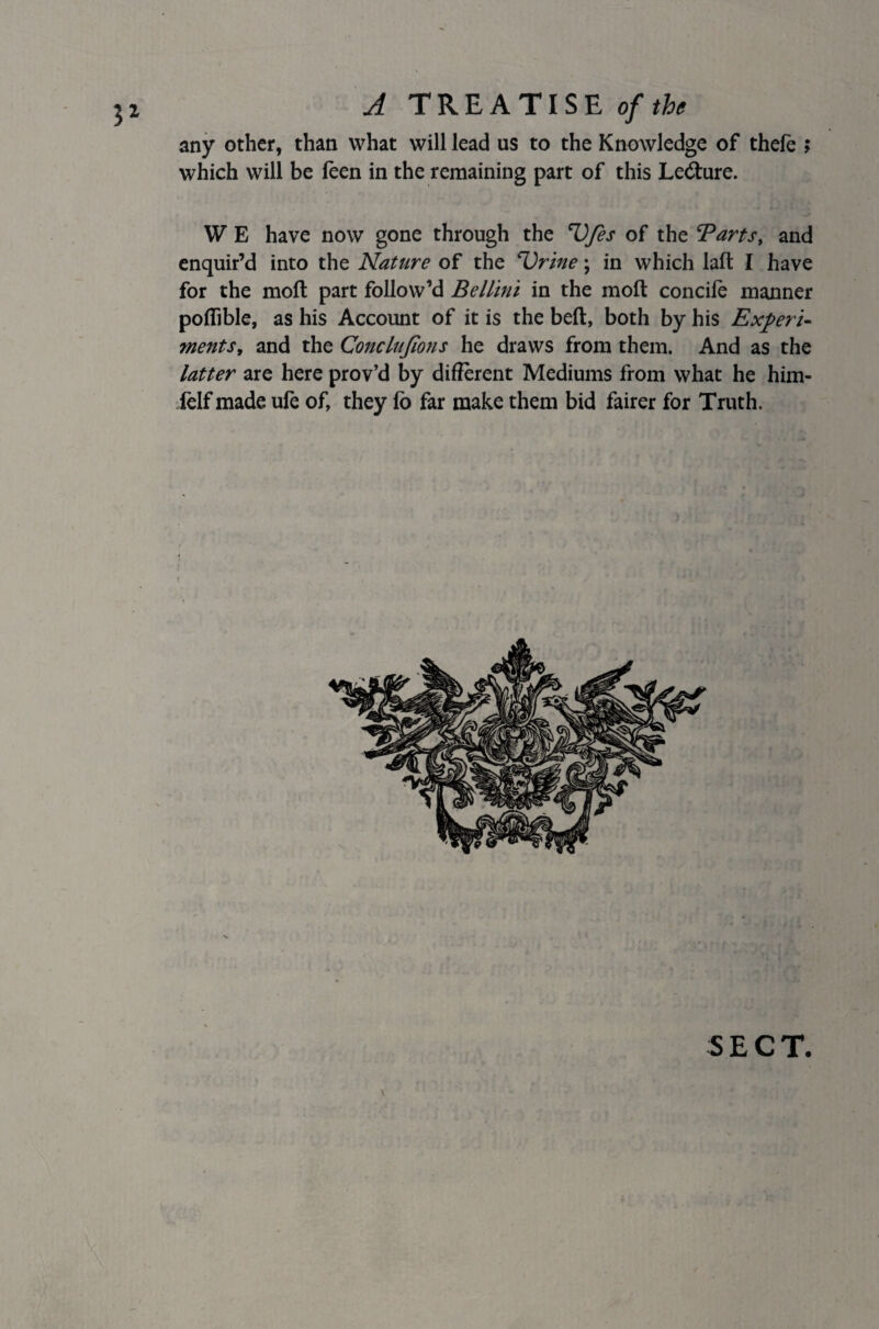 any other, than what will lead us to the Knowledge of theie ; which will be feen in the remaining part of this Le&ure. W E have now gone through the Ufes of the Tarts, and enquir’d into the Nature of the Urine; in which laft I have for the moft part follow’d Bellini in the moll concife manner poflible, as his Account of it is the belt, both by his Experi¬ ments, and the Conclujions he draws from them. And as the latter are here prov’d by different Mediums from what he him- felf made ufe of, they fo far make them bid fairer for Truth. SECT.
