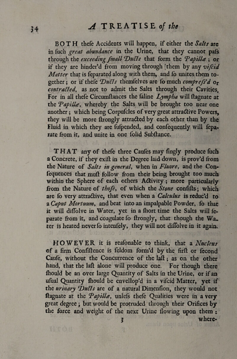 J4 BOTH thefe Accidents will happen, if either the Salts are in fuch great abundance in the Urine, that they cannot pafs through the exceeding fmall Duffs that form the ‘Papilla ; or if they are hinder’d from moving through [them by any vifcid Matter that is feparated along with them, and i'o unites them to¬ gether ; or if thefe ‘Duffs themfelves are fb much comprefs'd or contraffedy as not to admit the Salts through their Cavities. For in all thefe Circumftances the feline Lympha will ftagnate at the PapilUy whereby the Salts will be brought too near one another; which being Corpufcles of very great attractive Powers* they will be more ftrongly attra&ed by each other than by the Fluid in which they are fulpended, and confequently will fepa- rate from it, and unite in one folid Subftance. THAT any of thefe three Caufes may fingly produce fucb a Concrete, if they exift in the Degree laid down, is prov’d from the Nature of Salts in general, when in Fluorey and the Con- fequences that mud follow from their being brought too much within the Sphere of each others A&ivity; more particularly from the Nature of thofe, of which the Stone confifts; which are lo very attractive, that even when a Calculus is reduc'd to a Caput Mortuuniy and beat into an impalpable Powder, fo that it will diflblve in Water, yet in a ihort time the Salts will fe- parate from it, and coagulate fo ftrongly, that though the Wa¬ ter is heated never fo intenfely, they will not diflblve in it again. HOWEVER it is reafonable to think, that a Nucleus of a firm Confidence is feldom form’d by the firft or fecond Caufe, without the Concurrence of the laft; as on the other hand, that the laft alone will produce one. For though there ihould be an over large Quantity of Salts in the Urine, or if an ufaal Quantity ftiould be envellop’d in a vifcid Matter, yet if the urinary Duffs are of a natural Dimenfion, they would not ftagnate at the Papilla, unlefs thefe Qualities were in a very great degree \ but would be protruded through their Orifices by the force and weight of the next Urine flowing upon them : 5 where-