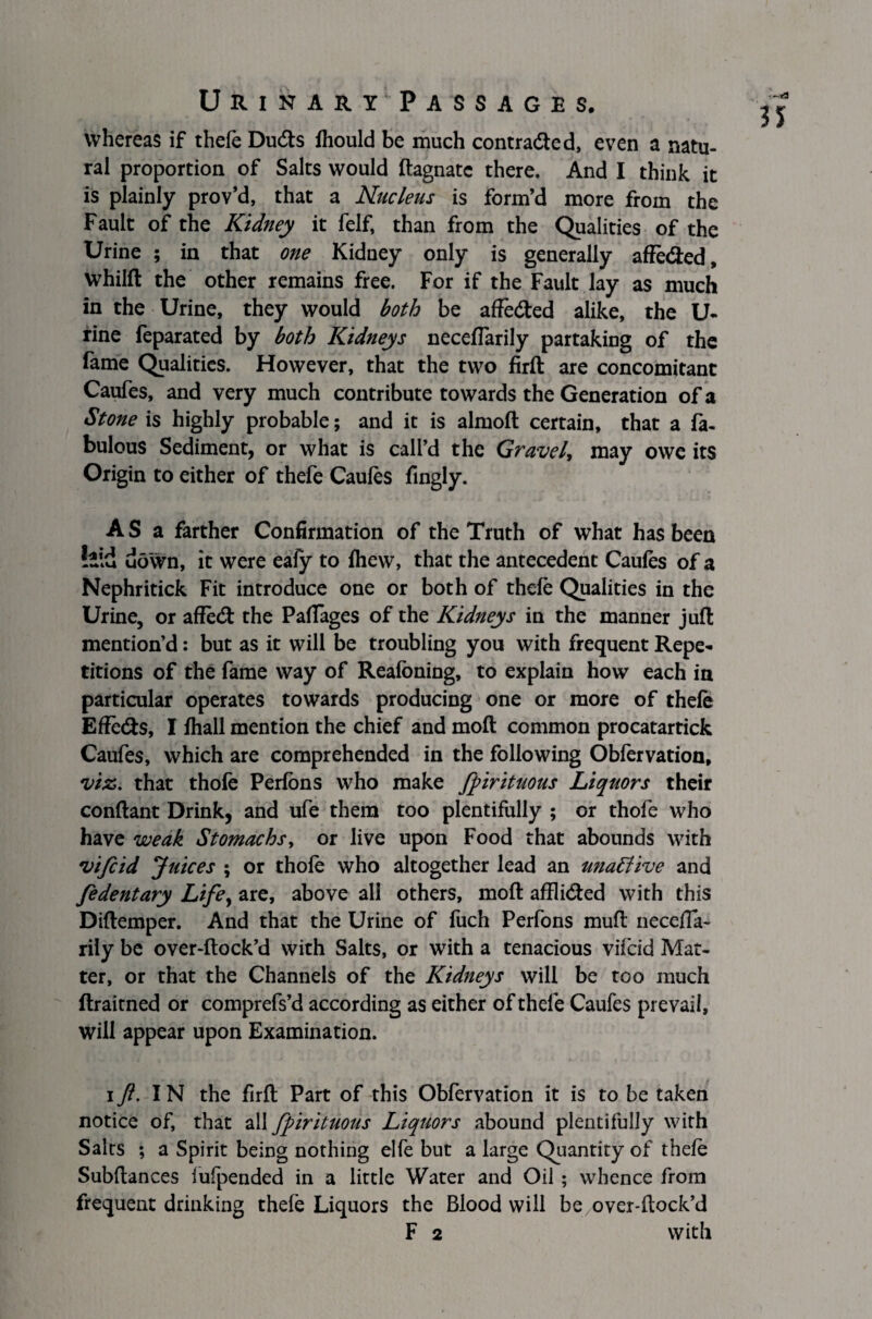 whereas if thele Duds Ihould be much contracted, even a natu¬ ral proportion of Salts would ftagnatc there. And I think it is plainly prov’d, that a Nucleus is form’d more from the Fault of the Kidney it felf, than from the Qualities of the Urine ; in that one Kidney only is generally affe&ed, whilft the other remains free. For if the Fault lay as much in the Urine, they would both be afFeded alike, the U- rine feparated by both Kidneys necefiarily partaking of the fame Qualities. However, that the two firft are concomitant Caufes, and very much contribute towards the Generation of a Stone is highly probable; and it is alrnoft certain, that a fa¬ bulous Sediment, or what is call’d the Gravel, may owe its Origin to either of thefe Caufes lingly. A S a farther Confirmation of the Truth of what has been down, it were eafy to fhew, that the antecedent Caufes of a Nephritick Fit introduce one or both of thefe Qualities in the Urine, or affetft the Paffages of the Kidneys in the manner juft mention’d: but as it will be troubling you with frequent Repe¬ titions of the fame way of Realbning, to explain how each in particular operates towards producing one or more of thefe EfFe&s, I lhall mention the chief and molt common procatartick Caufes, which are comprehended in the following Obfervation, viz. that thofe Perfons who make fpirituous Liquors their conftant Drink, and ufe them too plentifully ; or thofe who have weak Stomachs, or live upon Food that abounds with vifcid Juices ; or thole who altogether lead an una6live and fedentary Life, are, above all others, molt afflitfted with this Diftemper. And that the Urine of fuch Perfons mull necefTa- rily be over-ftock’d with Salts, or with a tenacious vifcid Mat¬ ter, or that the Channels of the Kidneys will be too much ftraitned or comprefs’d according as either of thele Caufes prevail, will appear upon Examination. if. IN the firft Part of this Obfervation it is to be taken notice of, that all fpirituous Liquors abound plentifully with Salts ; a Spirit being nothing elfe but a large Quantity of thele Subftances fufpended in a little Water and Oil ; whence from frequent drinking thefe Liquors the Blood will beover-ftock’d F 2 with