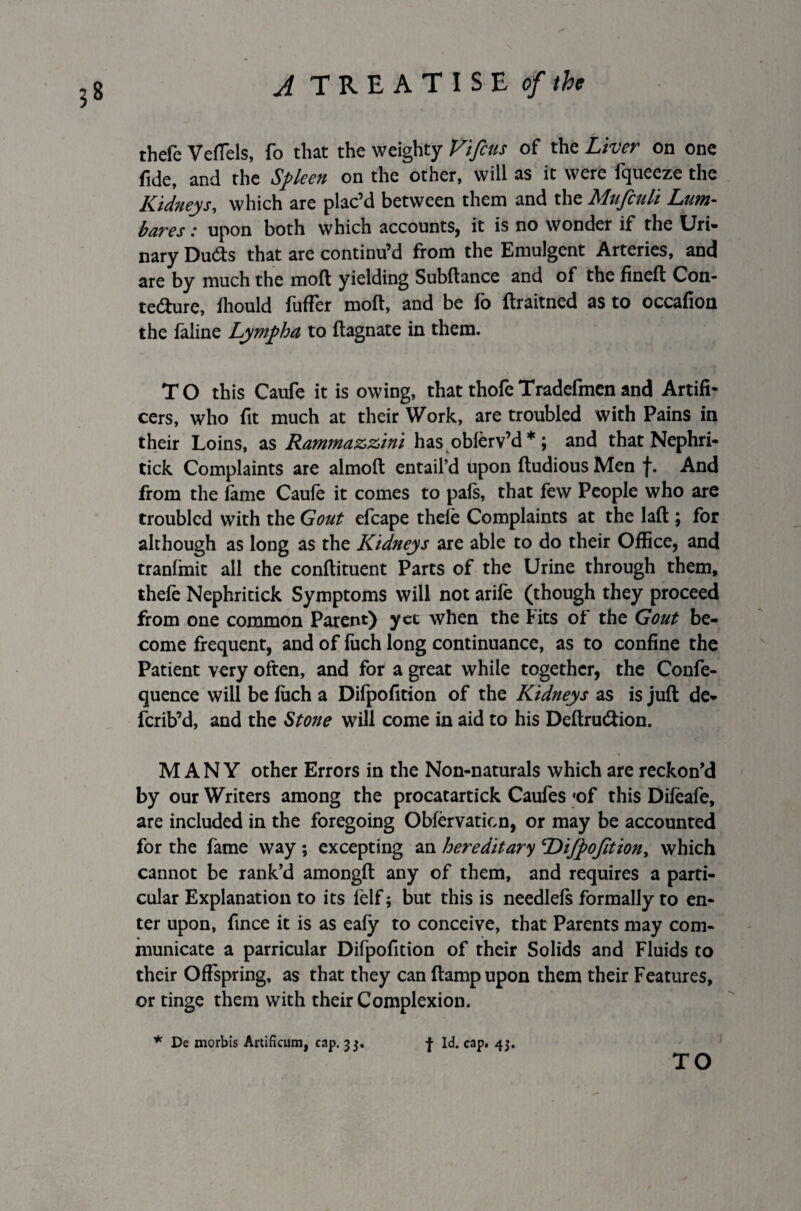 thefe Veflels, fo that the weighty Vifius of the Liver on one fide, and the Spleen on the other, will as it were fqueeze the Kidneys, which are plac’d between them and the Mufculi Lum- bares: upon both which accounts, it is no wonder if the Uri- nary Du&s that are continu’d from the Emulgent Arteries, and are by much the moft yielding Subftance and of the fineft Con- te&ure, iliould fufFer moft, and be fo ftraitned as to occafion the faline Lympha to ftagnate in them. TO this Caufe it is owing, that thofeTradefmenand Artifi¬ cers, who fit much at their Work, are troubled with Pains in their Loins, as Rammazzini has obferv’d *; and that Nephri- tick Complaints are almoft entail’d upon ftudiousMen f. And from the fame Caufe it comes to pafs, that few People who are troubled with the Gout efcape thele Complaints at the laft; for although as long as the Kidneys are able to do their Office, and tranfinit all the conflituent Parts of the Urine through them, thefe Nephritick Symptoms will not arife (though they proceed from one common Parent) yet when the tits of the Gout be¬ come frequent, and of fuch long continuance, as to confine the Patient very often, and for a great while together, the Confe- quence will be fuch a Difpofition of the Kidneys as is juft de- fcrib’d, and the Stone will come in aid to his Deftru&ion. MANY other Errors in the Non-naturals which are reckon’d by our Writers among the procatartick Caufes *of this Difeafe, are included in the foregoing Obfervation, or may be accounted for the fame way ; excepting an hereditary Difpofition, which cannot be rank’d amongft any of them, and requires a parti¬ cular Explanation to its lelf; but this is needlefs formally to en¬ ter upon, fince it is as eafy to conceive, that Parents may com¬ municate a parricular Difpofition of their Solids and Fluids to their Offspring, as that they can ftampupon them their Features, or tinge them with their Complexion. * De morbis Artificum, cap. 33. f Id. cap. 43. TO