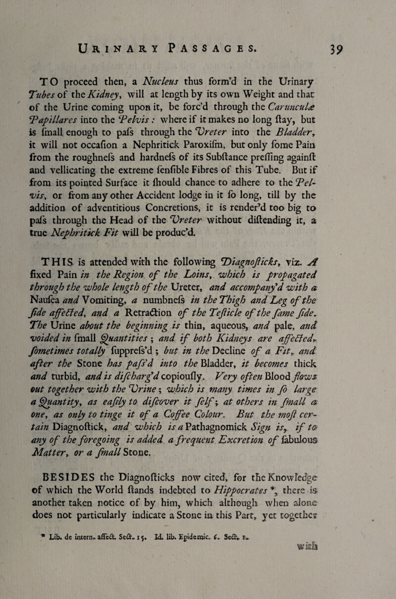 TO proceed then, a Nucleus thus form’d in the Urinary Tubes of tht Kidney, will at length by its own Weight and that of the Urine coming upon it, be forc’d through the Carunculie Tapi Hares into the ‘Pelvis : where if it makes no long flay, but is fmall enough to pafs through the ‘Ureter into the Bladder, it will not occafion a Nephritick Paroxilm, but only fome Pain from the roughnefs and hardnefs of its Subftance prefling againfl: and vellicating the extreme fenflble Fibres of this Tube. But if from its pointed Surface it Ihould chance to adhere to the Pel¬ vis, or from any other Accident lodge in it fo long, till by the addition of adventitious Concretions, it is render’d too big to pals through the Head of the Ureter without dillending it, a true Nephritick Fit will be produc’d. THIS is attended with the following cDiagnofticks, viz. jp fixed Pain in the Region of the Loins, which is propagated through the whole length of the Ureter, and accompany'd with a Naufea and Vomiting, a numbnels in the Thigh and Leg of the fide ajfeEled, and a Retradlion of the Teflicle of the fame fide. The Urine about the beginning is thin, aqueous, and pale, and voided in fmall Quantities ; and if both Kidneys are ajfeEled„ fometimes totally fupprefs’d ; but in the Decline of a Fit, and after the Stone has pdfs'd into the Bladder, it becomes thick and turbid, and is difcharfd copioufly. Very often Blood flows out together with the Urine; which is many times in fo Large a Quantity, as eafily to difcover it felf, at others in fmall a one, as only to tinge it of a Coffee Colour. But the mofl cer¬ tain Diagnoftick, and which is a Pathagnomick Sign isy if ta any of the foregoing is added a frequent Excretion of fabulous Matter, or a fmall Stone. BESIDES the Diagnofticks now cited, for the Knowledge of which the World Hands indebted to Hippocrates *, there is another taken notice of by him, which although when alone does not particularly indicate a Stone in this Part, yet together * Lib. de intern* afledL Sedh. i Id. lib. Epidemic- 6+ Sediv £» I