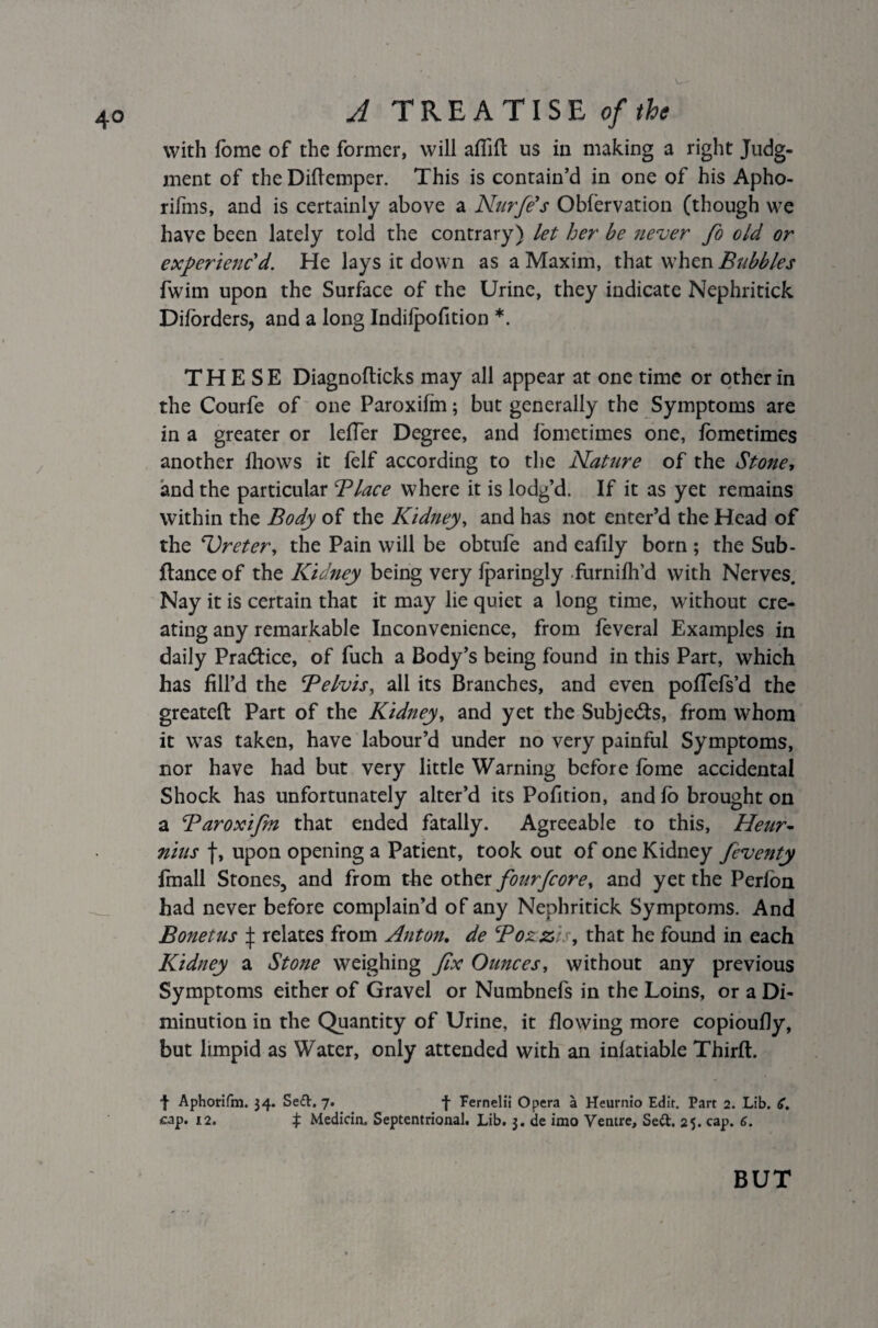 with fome of the former, will affift us in making a right Judg¬ ment of the Diftemper. This is contain’d in one of his Apho- rifms, and is certainly above a Nurfe's Obfervation (though we have been lately told the contrary) let her be never fo old or experienc'd. He lays it down as a Maxim, that when Bubbles fwim upon the Surface of the Urine, they indicate Nephritick Dilorders, and a long Indilpofition *. THESE Diagnofticks may all appear at one time or other in the Courfe of one Paroxifm; but generally the Symptoms are in a greater or letter Degree, and iometimes one, fbmetimes another iliows it ielf according to the Nature of the Stone, and the particular Blace where it is lodg’d. If it as yet remains within the Body of the Kidney, and has not enter’d the Head of the ‘Ureter, the Pain will be obtufe and eafily born ; the Sub- ftance of the Kidney being very Iparingly furnifh’d with Nerves. Nay it is certain that it may lie quiet a long time, without cre¬ ating any remarkable Inconvenience, from feveral Examples in daily Practice, of fuch a Body’s being found in this Part, which has fill’d the Belvis, all its Branches, and even pottefs’d the greateft Part of the Kidney, and yet the Subjects, from whom it was taken, have labour’d under no very painful Symptoms, nor have had but very little Warning before fome accidental Shock has unfortunately alter’d its Pofition, and lo brought on a Baroxifim that ended fatally. Agreeable to this, Heur- nius J, upon opening a Patient, took out of one Kidney feventy finall Stones, and from the other fourfcore, and yet the Perfon had never before complain’d of any Nephritick Symptoms. And Bonetus \ relates from Anton. de Bozzis, that he found in each Kidney a Stone weighing fix Ounces, without any previous Symptoms either of Gravel or Numbnefs in the Loins, or a Di¬ minution in the Quantity of Urine, it flowing more copioufly, but limpid as Water, only attended with an inlatiable Thirft. f Aphorifm. 34. Se£t. 7. f Fernelit Opera a Heurnio Edit. Part 2. Lib. 6. cap. 12. ^ Medicin. Septentrional. Lib. 3. de imo Ventre, Se&. 25. cap. 6. BUT