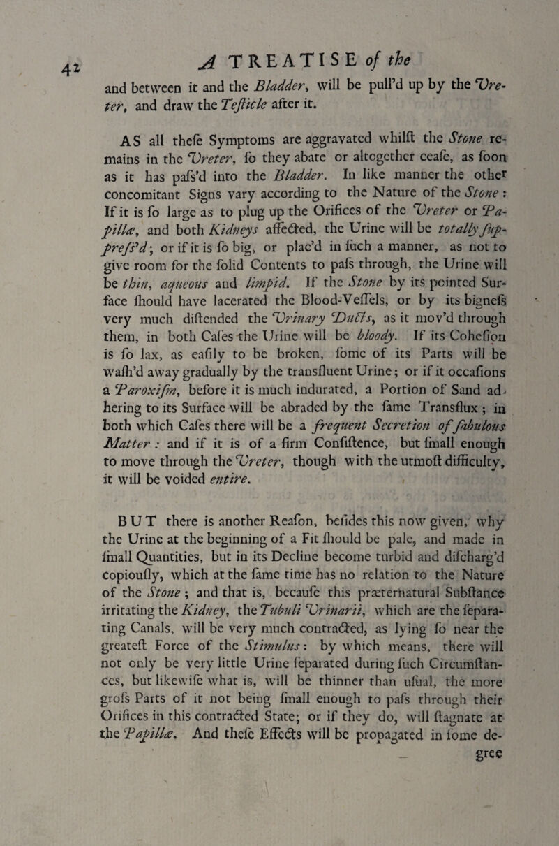 41 and between it and the Bladder, will be pull’d up by the Ure- ter, and draw the Tefticle after it. AS all thefe Symptoms are aggravated whilfl: the Stone re¬ mains in the Ureter, fo they abate or altogether ceafe, as foon as it has pafs’d into the Bladder. In like manner the other concomitant Signs vary according to the Nature of the Stone : If it is fo large as to plug up the Orifices of the ‘Ureter or Ba- filla, and both Kidneys affeCted, the Urine will be totally fuf- frefs'd; or if it is fo big, or plac’d in fuch a manner, as not to give room for the folid Contents to pafs through, the Urine will be thin, aqueous and limpid. If the Stone by its pointed Sur¬ face ihould have lacerated the Blood-Veflels, or by its bignefs very much diftended the Urinary UuEls, as it mov’d through them, in both Cafes the Urine will be bloody. If its Cohefion is fo lax, as eafily to be broken, fome of its Parts will be wafh’d away gradually by the transfluent Urine; or if it occafions a Baroxifm, before it is much indurated, a Portion of Sand ad¬ hering to its Surface will be abraded by the lame Transflux ; in both which Cafes there will be a frequent Secretion of fabulous Matter : and if it is of a firm Confifience, but fmall enough to move through tht Ureter, though with the utmoft difficulty, it will be voided entire. BUT there is another Reafon, belides this now given, why the Urine at the beginning of a Fit Ihould be pale, and made in Imall Quantities, but in its Decline become turbid and difcharg’d copioufly, which at the fame time has no relation to the Nature of the Stone; and that is, becaufe this prteteriiatural Subftance irritating the Kidney, the Tubuli Urinarii, which are the fepara- ting Canals, will be very much contracted, as lying fo near the greatefl: Force of the Stimulus: by which means, there will not only be very little Urine feparated during luch Circumftan- ces, but likewife what is, will be thinner than ulual, the more grofs Parts of it not being fmall enough to pafs through their Orifices in this contracted State; or if they do, will ftagnate at the Papilla. And thefe EfFeCts will be propagated in lome de¬ gree