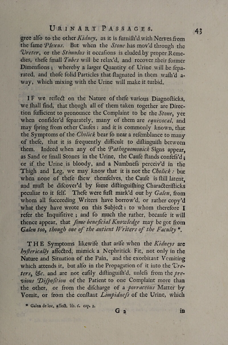 gree alfo to the other Kidney, as it is furnilh’d with Nerves from the fame Plexus. But when the Stone has mov’d through the Ureter, or the Stimulus it occafi ons is eluded by proper Reme¬ dies, thefe fmall Tubes will be relax’d, and recover their former Dimenfions ; whereby a larger Quantity of Urine will be fepa- rated, and thofe folid Particles that flagnated in them walh’d a- way, which mixing with the Urine will make it turbid. I F we refled on the Nature of thefe various Diagnoflicks, we lhall find, that though all of them taken together are Direc¬ tion fufficient to pronounce the Complaint to be the Stone, yet when confider’d feparately, many of them are equivocal, and may fpring from other Caufes : and it is commonly known, that the Symptoms of the Cholick bear fo near a refemblance to many of thefe, that it is frequently difficult to diftinguiih between them. Indeed when any of the Pathognomonick Signs appear, as Sand or fmall Stones in the Urine, the Caufe (lands confefs’d; or if the Urine is bloody, and a Numbnefs perceiv’d in the Thigh and Leg, we may know that it is not the Ckolick : but when none of thefe (hew themfelves, the Caufe is ftill latent, and mufl be difeover’d by fome diftinguifhing Cbara&erifticks peculiar to it felf. Thefe were firft mark’d out by Galen, from whom all fucceeding Writers have borrow’d, or rather copy’d what they have wrote on this Subject: to whom therefore I refer the Inquifitive ; and fo much the rather, becaufe it will thence appear, that fome beneficial Knowledge may be got from Galen too, though one of the antient Writers of the Facility *. THE Symptoms likewife that arife when the Kidneys are hyft eric ally affe&ed, mimick a Nephritick Fit, not only in the Nature and Situation of the Pain, and the exorbitant Vomiting which attends it, but alfo in the Propagation of it into the Ure¬ ters, &c. and are not eafily diflinguilh’d, unlels from thepre~ vious \Dijpofition of the Patient to one Complaint more than the other, or from the difeharge of a porracebus Matter by Vomit, or from the conflant Limpidnefs of the Urine, which * Galen de loc, affed. lib. C. cap. 2. G 2 in