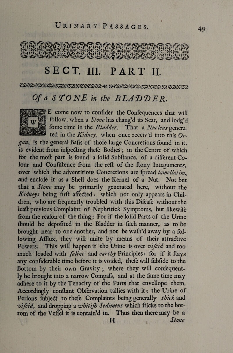 4 9 SECT. III. PART II. Of a STONE in the BLADDER. E come now to confider the Confequences that will follow, when a Stone has chang’d its Seat, and lodg’d fome time in the Bladder. That a Nucleus genera¬ ted in the Kidney, when once receiv’d into this Or¬ gan, is the general Bafis of thofe large Concretions found in it, is evident from infpeCting thefe Bodies ; in the Centre of which for the moft part is found a folid Subftance, of a different Co¬ lour and Confiftence from the reft of the ftony Integuments, over which the adventitious Concretions are fpread lamellatirny and enclole it as a Shell does the Kernel of a Nut. Not but that a Stone may be primarily generated here, without the Kidneys being firft affeCted: which not only appears in Chil¬ dren, who are frequently troubled with this Difeafe without the leaft previous Complaint of Nephritick Symptoms, but likewife from the reafon of the thing: For if the folid Parts of the Urine fhould be depoflted in the Bladder in fuch manner, as to be brought near to one another, and not be wafh’d away by a fol¬ lowing Afflux, they will unite by means of their attractive Powers. This will happen if the Urine is over vifcid and too much loaded with faline and earthy Principles: for if it ftays any conflderable time before it is voided, thefe will fubfide to the Bottom by their own Gravity ; where they will confequent- ly be brought into a narrow Compafs, and at the fame time may adhere to it by the Tenacity of the Parts that envellope them. Accordingly conftant Obfervation tallies with it; the Urine of Perfbns fubjeCt to thefe Complaints being generally thick and vi/cid, and dropping a whitijh Sediment which (ticks to the bot¬ tom of the Veflel it is contain’d in. Thus then there may be a H Stone