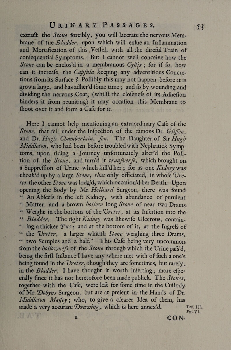 extra# the Stone forcibly, you will lacerate the nervous Mem¬ brane of tne Bladder, upon which will enfae an Inflammation and Mortification of this Veffel, with all the direful Train of confequential Symptoms. But I cannot well conceive how the Stone can be enclos’d in a membranous Cyjlis ; for if fo, how can it increafe, the Capfula keeping any adventitious Concre¬ tions from its Surface ? PofTibly this may not happen before it is grown large, and has adher’d fome time ; and fo by wounding and dividing the nervous Coat, (whilft the clofenefs of its Adhefion hinders it from reuniting) it may occafion this Membrane to fhoot over it and form a Cafe for it. Here I cannot help mentioning an extraordinary Cafe of the Stone, that fell under the Infpedfion of the famous Dr. Glijfon, and Dr. Hugh Chamberlain, fen. The Daughter of Sir Hugh Middleton, who had been before troubled with Nephritick Symp¬ toms, upon riding a Journey unfortunately alter’d the Por¬ tion of the Stone, and turn’d it tranfuerfe, which brought on a SupprefTion of Urine which kill’d her ; for as one Kidney was choak’d up by a large Stone, that only officiated, in whole ‘Ure¬ ter the other Stone was lodg’d, which occafron’d her Death. Upon opening the Body by Mr. Holliard Surgeon, there was found “ An Abfcefs in the left Kidney, with abundance of purulent 44 Matter, and a brown hollow long Stone of near two Drams- “ Weight in the bottom of th^Ureter, at its Infertion into the 44 BLadder. The right Kidney was likewife Ulcerous, contain- “ ing a thicker Bus ; and at the bottom of it, at the Ingrefs of 44 the Ureter, a larger whitifh Stone weighing three Drams, 44 two Scruples and a half.” This Cafe being very uncommon from the hollownefs of the Stone through which the Urine pafs’d, being the firfl Inftance I have any where met with of ffich a one’s being found in the Ureter, though they are lometimes, but rarely,, in the Bladder, I have thought it worth inferting; more efpe- eially fince it has not heretofore been made publick. The Stones, together with the Cafe, were left for fome time in the Cuftody of Mr. Uobyns Surgeon, but are at prefent in the Hands of Dr. Middleton Majfey; who, to give a clearer Idea of them, has made a very accurate Ur awing,, which is here annex’d. Tah- in*. &Z'-V i* CON-