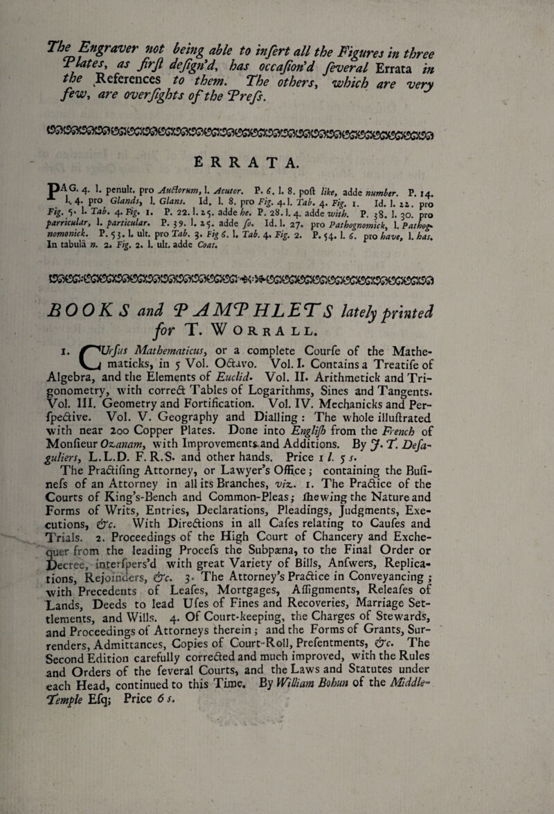The Engraver not being able to infert all the Figures in three jrlates, as frf dejign d, has occafon'd feveral Errata in the References to them. The others, which are very few, are overfights of the Trefs. ERRATA. 4- 1* penult, pro Autiorutn, 1. Acutor. P. 6, 1. 8. poll like, adde number. P, 14. 1-4* Pro Glands, ]. Gians. Id, 1. 8. pro Fig. 4.1. Tab. 4. Fig. 1. Id. 1. zz. pro Fig. V 1* 4I- P. 22.I.15. adde he. P. 28.]. 4. adde with. P. 38. 1. 30. pro particular, 1. particular. P. 3 9- 1. 15* ^dde fo. Id. 1. 27* pro Patbognotnick, 1. Pat hog. nomonick. P. 5 3. 1. ult. pro 14*. 3. Fig 6. 1. 14$. 4. Fig. 2. P. 54. 1. 6. pro have, 1. has. In tabula n. 2. Fig. 2. 1. ult. adde Coat. HOOKS and MT* HHETS lately printed for T. Worrall. 1. f^TJrfus Mathematicusy or a complete Courfe of the Mathe- y 4 maticks, in 5 Vol. Odavo. Vol. I. Contains a Treatife of Algebra, and the Elements of Euclid. Vol. II. Arithmetick and Tri¬ gonometry, with corred Tables of Logarithms, Sines and Tangents. Vol. Ill, Geometry and Fortification. Vol. IV. Mecfianicks and Per- fpedive. Vol. V. Geography and Dialling : The whole illuftrated with near 200 Copper Plates. Done into Englijh from the French of Monfieur Oz,anam, with Improvements.and Additions. By J. T. Defa- guliers, L.L.D. F. R.S. and other hands. Price 11. 5 s. The Pradifing Attorney, or Lawyer’s Office ,• containing the Bufi- nefs of an Attorney in all its Branches, viz.. 1. The Pradice of the Courts of King’s-Bench and Common-Pleas,- the wing the Nature and Forms of Writs, Entries, Declarations, Pleadings, Judgments, Exe¬ cutions, &c. With Diredions in all Cafes relating to Caufes and Trials. 2. Proceedings of the High Court of Chancery and Exche¬ quer from the leading Procefs the Subpama, to the Final Order or Decree, ioterfpers’d with great Variety of Bills, Anfwers, Replica¬ tions, Rejoinders, &c. 3- The Attorney’s Pradice in Conveyancing ; with Precedents of Leafes, Mortgages, Alignments, Releafes of Lands, Deeds to lead Ufes of Fines and Recoveries, Marriage Set¬ tlements, and Wills. 4. Of Court*keeping, the Charges of Stewards, and Proceedings of Attorneys therein; and the Forms of Grants, Sur¬ renders, Admittances, Copies of Court-Roll, Preferments, &c. The Second Edition carefully correded and much improved, with the Rules and Orders of the feveral Courts, and the Laws and Statutes under each Head, continued to this Time. By William Bohun of the Middle- Temple Efq; Price 6 s.