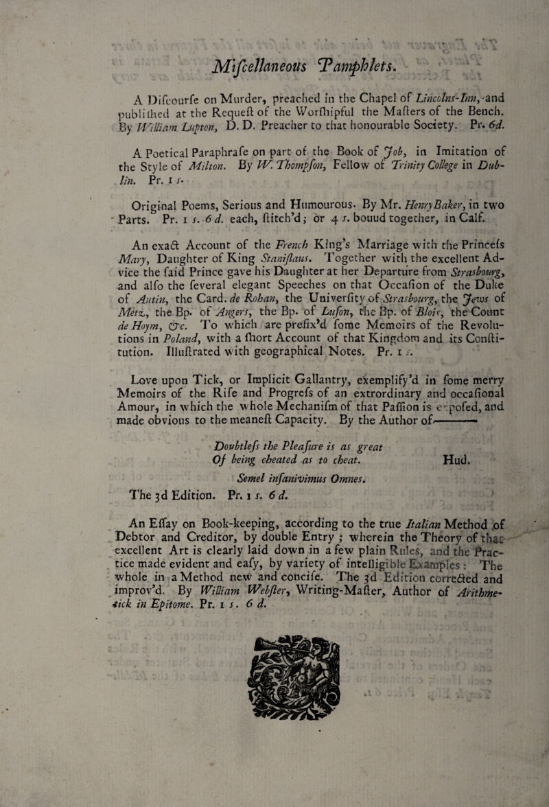 Miscellaneous 'Pamphlets. A Difcourfe on Murder, preached in the Chapel of Lincolns-Inn,-and published at the Requeft of the Worrhipful the Mahers of the Bench. By William Lupton, D. D. Preacher to that honourable Society. Pr. 6d. A Poetical Paraphrafe on part of the Book of Job, in Imitation of the Style of Milton. By IV. Thompfon, Fellow of Trinity College in Dub¬ lin. Pr. i x. Original Poems, Serious and Humourous. By Mr. Henry Baker, in two Parts. Pr. i s. 6 d. each, hitch’d; or 4 x. bouud together, in Calf. An exaft Account of the French King’s Marriage with the Princefs Mary, Daughter of King Staniflaus. Together with the excellent Ad¬ vice the faid Prince gave his Daughter at her Departure from Strasbourg, and alfo the feveral elegant Speeches on that Occafion of the Duke of Autin, the Card, de Rohan, the Univerfity of Strasbourg, the Jews of Metz,, the Bp. of Angers, the Bp. of Lufon, the Bp. of Bloir, the Count de Hoym, &c. To which are prefix’d home Memoirs of the Revolu¬ tions in Poland, with a fhort Account of that Kingdom and its Confu¬ tation. Illuffrated with geographical Notes. Pr. 1 x. Love upon Tick, or Implicit Gallantry, exemplify’d in fome merry Memoirs of the Rife and Progrefs of an extrordinary and occafional Amour, in which the w hole Mechanifm of that Paflion is expofed, and made obvious to the meaneft Capacity. By the Author of--— Doubtlefs the Pleafure is as great Of being cheated as to cheat. Hud. Semel infanivimus Omnes. The 3d Edition. Pr. 1 x. 6 d. An Effay on Book-keeping, according to the true Italian Method of Debtor and Creditor, by double Entry ; wherein the Theory of that: excellent Art is clearly laid down in a few plain Rules, and the Prac¬ tice made evident and eafy, by variety of intelligible Examples : The whole in a Method new and concife. The 3d Edition correded and improv’d. By William Webfler, Writing-Mailer, Author of Arithme- 4ick in Epitome. Pr. 1 x. 6 d.