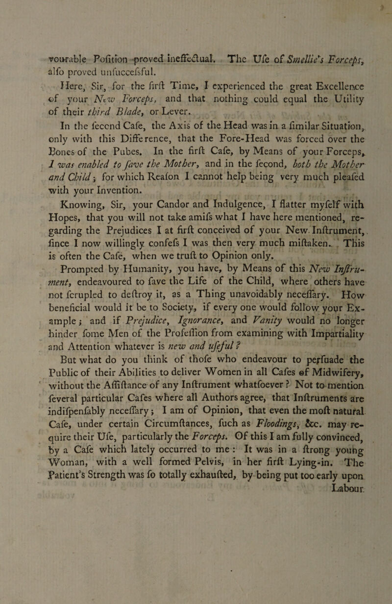 vourable Pofttion proved ineffectual. The Uie of Smellic s Forceps, alfo proved unfuccefsful. Here, Sir, for the firft Time, I experienced the great Excellence of your Nciv Forceps, and that nothing could equal the Utility of their third Blade, or Lever.. In the leccnd Cafe, the Axis of the Head was in a fimilar Situation, only with this Difference, that the Fore-Head was forced over the Bones of the Pubes. In the firft Cafe, by Means of your Forceps» 1 was enabled to fave the Mother, and in the fecond, both the Mother and Child j for which Reafon I cannot help being very much pieafed with your Invention.. Knowing, Sir, your Candor and Indulgence, I flatter myfelf with Hopes, that you will not take amifs what I have here mentioned, re¬ garding the Prejudices I at firft conceived of your New. Inftrument,. fince I now willingly confefs I was then very much miftaken.. This is often the Cafe, when we truft to Opinion only. Prompted by Humanity, you have, by Means of this New Inßru- ment, endeavoured to fave the Life of the Child, where others have not fcrupled to deflroy it, as a Thing unavoidably neceflary. How beneficial would it be to Society, if every one would follow your Ex¬ ample j and if Prejudice, Ignorance, and Vanity would no longer hinder fome Men of the Profeflion from examining with Impartiality and Attention whatever is new and ufejul? But what do you think of thofe who endeavour to pejfuade the Public of their Abilities to deliver Women in all Cafes ©f Midwifery, without the Afliftance of any Inftrument whatfoever ? Not to mention feveral particular Cafes where all Authors agree, that Inftruments are indifpenfably neceflary; I am of Opinion, that even the moft natural Cafe, under certain Circumftances, fuch as Floodings, &c. may re¬ quire their Ufe, particularly the Forceps. Of this I am fully convinced, by a Cafe which lately occurred to me : It was in a ftrong young Woman, with a well formed Pelvis, in her firft Lying-in. The Patient’s Strength was fo totally exhaufted, by being put too early upon Labour.