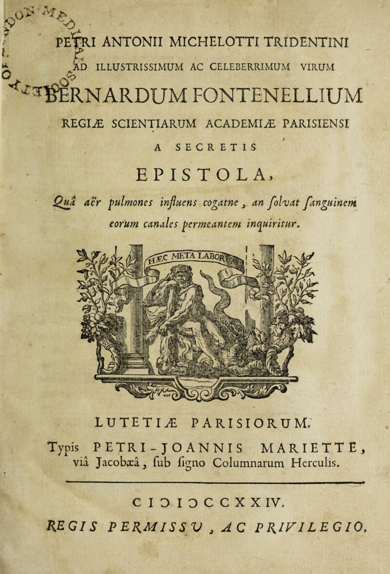 PETRI ANTONII MICHELOTTI TRIDENTINI ■ h AD ILLUSTRISSIMUM AC CELEBERRIMUM VIRUM ^RNARDUM FONTENELLIUM REGIÆ SCIENTIARUM ACADEMIÆ PARISIENSI A SECRETIS EPISTOLA, Qua aër pulmones influens cogatne an fofaat fanguinetn eorum canales permeantem inquiritur. LUTETIÆ PARISIORUM,' Typis P ETRI - JOANNIS MARIETTE, viâ Jacobirâ, fub figno Columnarum Herculis. CIDIDCCXXIV, REGIS PERMISSV 3 AC PRIFILEGIO.