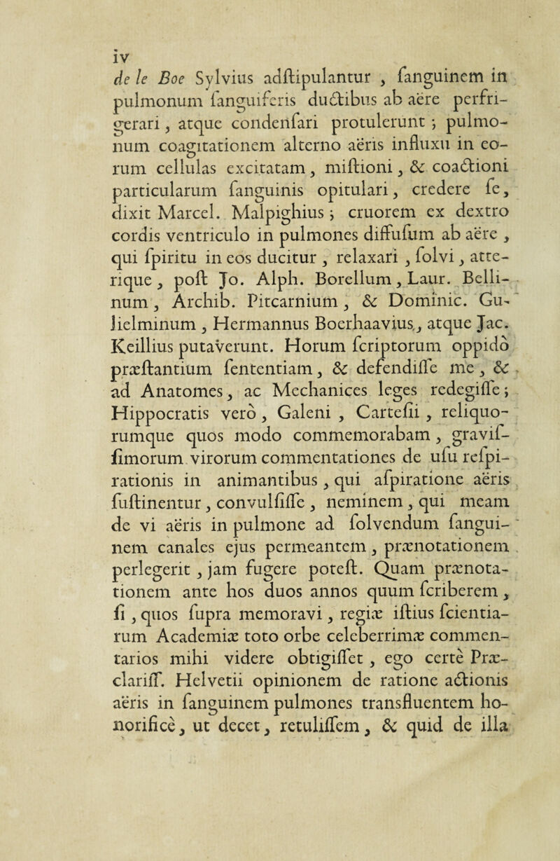 de le Boe Sylvius adllipulantur , fanguinem in pulmonum fanguiferis ductibus ab aëre perfri¬ gerari , atque condenfari protulerunt -, pulmo¬ num coagitationem alterno aëris influxu in eo- D rum cellulas excitatam , miftioni, & coadtioni particularum fanguinis opitulari, credere fe, dixit Marcel. Maipighius j cruorem ex dextro cordis ventriculo in pulmones diffufum ab aere , qui fpiritu in eos ducitur , relaxari , folvi, atte¬ ri que , poft Jo. Alpb. Borellum, Laur. Belli— num, Archib. Pitcarnium, & Dominic. Gu- Jielminum , Hermannus Boerhaavius., atque Jac. Keillius putaverunt. Horum feriptorum oppido præftantium fententiam, & defendifle me , & ad Anatomes, ac Mechanices leges redegiile; Hippocratis vero, Galeni , Cartefii , reliquo¬ rumque quos modo commemorabam, gravil- llmorum virorum commentationes de ufu reipi— rationis in animantibus , qui afpiratione aeris fuftinentur , convulfifle , neminem , qui meam de vi aëris in pulmone ad folvendum fangui¬ nem. canales ejus permeantem , prænotationem perlegerit , jam fugere poteft. Quam pramota- tionem ante hos duos annos quum feriberem, 11 , quos fupra memoravi, regiæ illius fcientia- rum Academia: toto orbe celeberrima: commen¬ tarios mihi videre obtigiflet , ego certè Præ- clarilT. Helvetii opinionem de ratione adtionis aëris in fanguinem pulmones transfluentem ho¬ norifice, ut decet, retuhlTem, & quid de illa