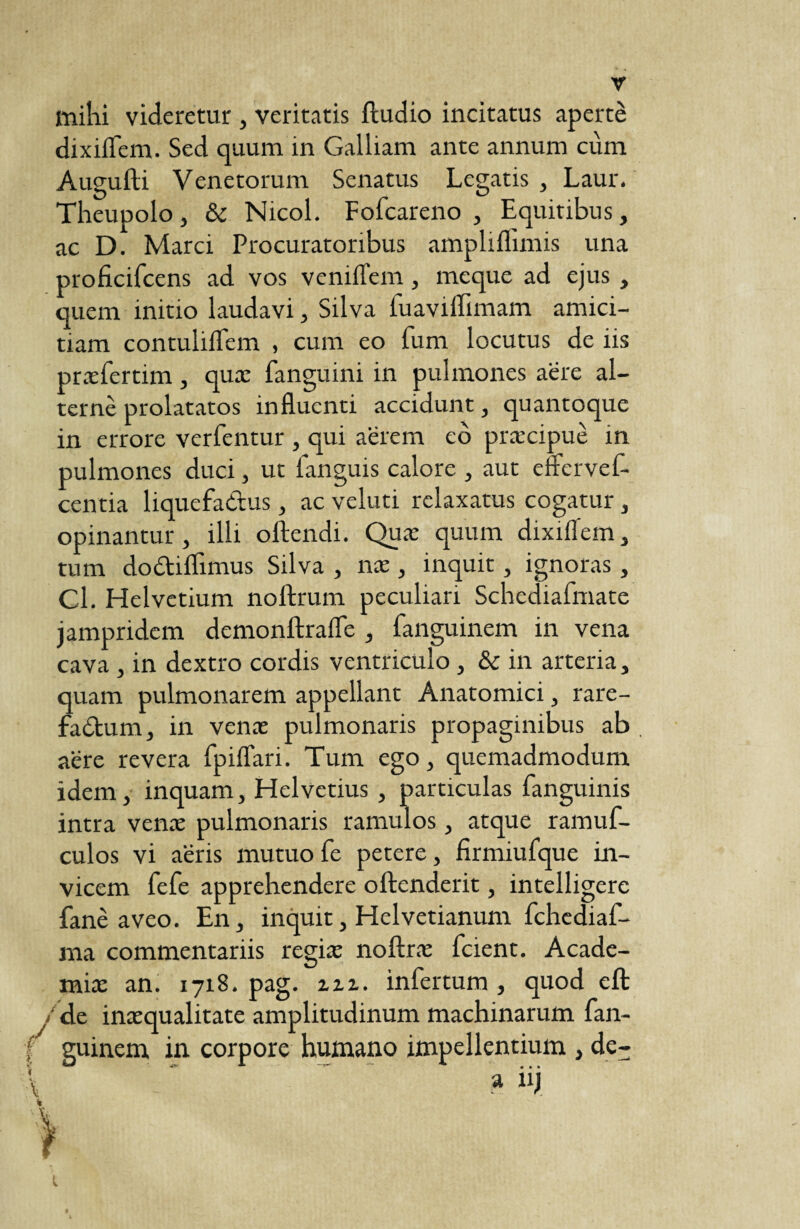 milii videretur , veritatis ftudio incitatus aperte dixiflem. Sed quum in Galliam ante annum cum Augufti Venetorum Senatus Legatis , Laur. Theupolo, & Nicol. Fofcareno , Equitibus, ac D. Marci Procuratoribus ampliflimis una proficifcens ad vos vemiTem, meque ad ejus , quem initio laudavi, Silva fuavilfimam amici¬ tiam contuliflem , cum eo fum locutus de iis prasfertim, quæ fanguini in pulmones aere al¬ terne prolatatos influenti accidunt, quantoque in errore verfentur , qui aërem eô præcipuè in pulmones duci, ut fanguis calore , aut eftervef- centia liquefadus, ac veluti relaxatus cogatur, opinantur, illi oftendi. Quæ quum dixiflem, tum dodiflimus Silva , næ, inquit, ignoras , Cl. Helvetium noftrum peculiari Schediafmate jampridem demonftrafle , fanguinem in vena cava , in dextro cordis ventriculo, &c in arteria, quam pulmonarem appellant Anatomici, rare- fadum, in venas pulmonaris propaginibus ab aere revera fpiflari. Tum ego, quemadmodum idem, inquam, Helvetius , particulas fanguinis intra venas pulmonaris ramulos, atque ramuf- culos vi aeris mutuofe petere, firmiufque in¬ vicem fefe apprehendere oftenderit, intelligere fane aveo. En, inquit, Heivetianum fchediaf- ma commentariis regias noftras fcient. Acade¬ mia: an. 1718. pag. m. infertum , quod eft /de inaequalitate amplitudinum machinarum fan- f guinem in corpore humano impellentium , de- \  . a “i 1