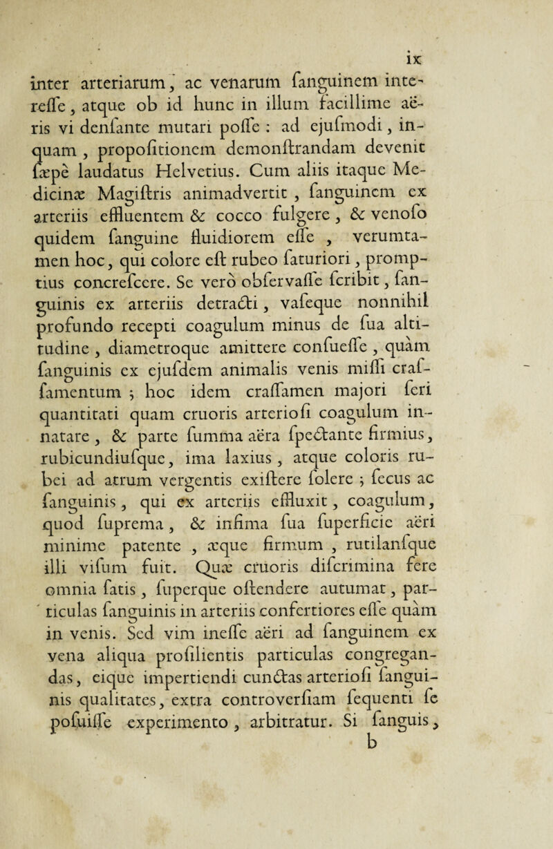 ix: inter arteriarum, ac venarum fanguinem inte- refle, atque ob id hunc in illum facillime ae¬ ris vi déniante mutari polfe : ad ejufmodi, in¬ quam , propolitionem demonftrandam devenit fæpè laudatus Helvetius. Cum aliis itaque Me- dicinæ Magiftris animadvertit , fanguinem ex arteriis effluentem & cocco fulgere , & venofo quidem fanguine fluidiorem elfe , verumta- men hoc, qui colore eft rubeo laturiori, promp¬ tius concrefccre. Se vero obfervalle icribit, fan- guinis ex arteriis detradti, vafeque nonnihil profundo recepti coagulum minus de fua alti¬ tudine , diametroque amittere confuefle , quam fanguinis ex ejufdem animalis venis milii cral- famentum ; hoc idem craflamen majori feri quantitati quam cruoris arteriofi coagulum in¬ natare , & parte fumma aera fpedtante firmius, rubicundiufque, ima laxius, atque coloris ru¬ bei ad atrum vergentis exiltere lolere -, fecus ac fanguinis, qui ex arteriis effluxit, coagulum, quod fuprema, & infima fua fuperficic aeri minime patente , a:que firmum , rutilanfque illi vifum fuit. Qua: cruoris diferimina fere omnia fatis, fuperque ollendere autumat, par¬ ticulas fanguinis in arteriis confertiores elle quàm in venis. Sed vim inefle aëri ad ianguinem ex yena aliqua prolilientis particulas congregan¬ das , eique impertiendi cundtas arteriofi fangui- nis qualitates, extra controverfiam fequenti fc pofuilfe experimento, arbitratur. Si fanguis.