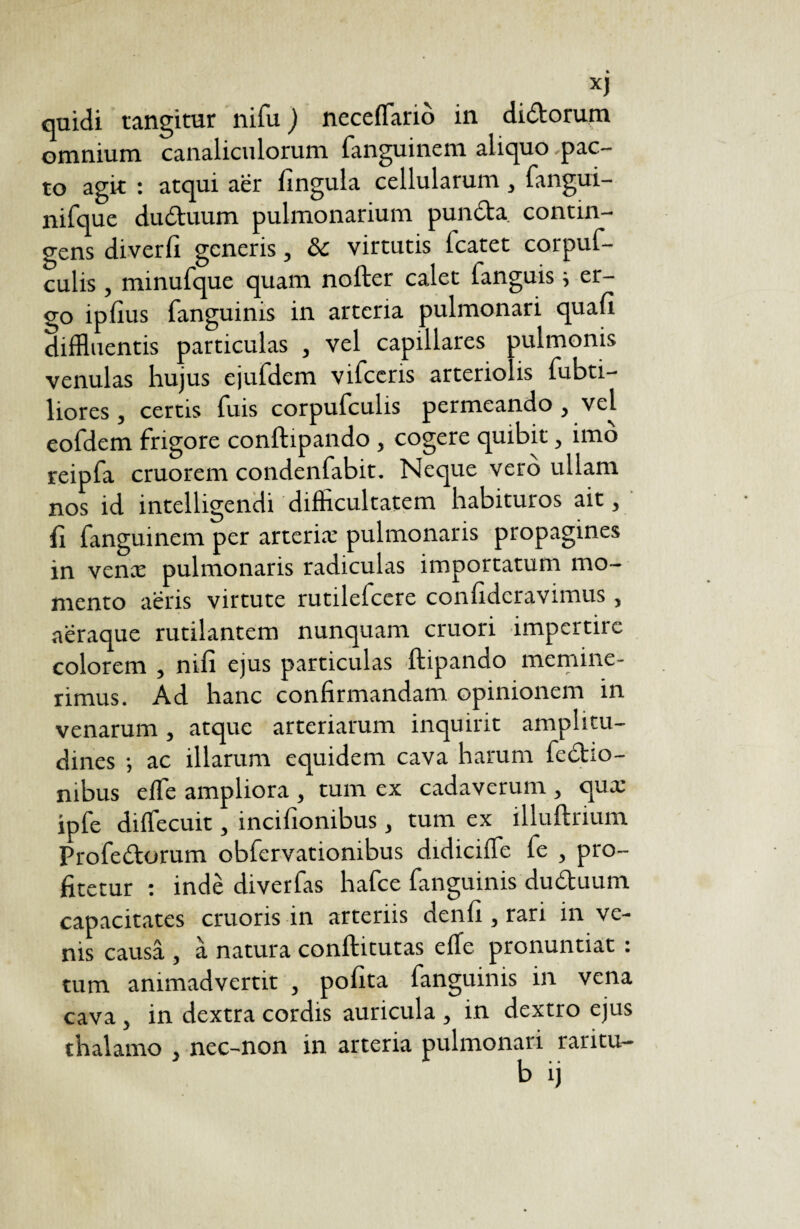 quidi tangitur nifu ) necelfariô in didtorum omnium canaliculorum fanguinem aliquo pac¬ to agit : atqui aer lingula cellularum, fangui- nifque ductuum pulmonarium puncta contin¬ gens diverfi generis, 8c virtutis fcatet corpuf- culis , minufque quam nofter calet fanguis i er¬ go ipfius fanguinis in arteria pulmonari quali diffluentis particulas , vel capillares oulmonis venulas hujus ejufdem vifceris arteriolis fubti- liores , certis fuis corpufculis permeando , vel eofdem frigore conltipando , cogere quibit, imo reipfa cruorem condenfabit. Neque vero ullam nos id intelligendi difficultatem habituros ait, 11 fanguinem per arteriæ pulmonaris propagines in venæ pulmonaris radiculas importatum mo¬ mento aeris virtute rutilefeere confidcravimus, aeraque rutilantem nunquam cruori impertire colorem , nili ejus particulas ftipando memine¬ rimus. Ad hanc confirmandam opinionem in venarum, atque arteriarum inquirit amplitu¬ dines -, ac illarum equidem cava harum fcdho- mbus e fle ampliora , tum ex cadaverum , quæ ipfe difiecuit, incifionibus , tum ex illuftrium Profedorum obfervationibus didicifie fe , pro¬ fitetur : inde diverfas hafce fanguinis du&uum capacitates cruoris in arteriis denfi , rari in ve¬ nis causa , à natura conftitutas elle pronuntiat : tum animadvertit , pofita fanguinis in vena cava , in dextra cordis auricula , in dextro ejus thalamo , nec-non in arteria pulmonari raritu-
