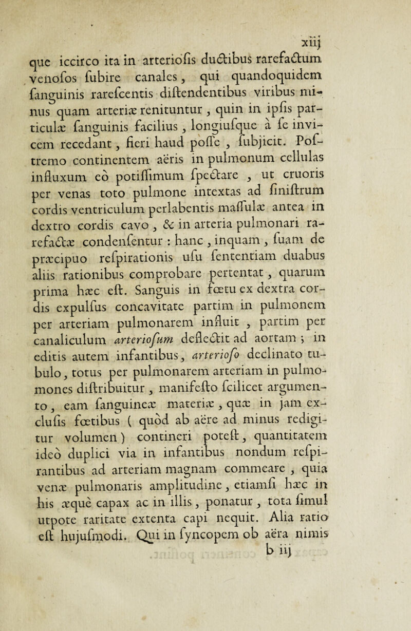 xiq que iccirco ita in arteriolis du&ibus rarefa&um venofos fubire canales, qui quandoquidem fanguinis rarefcentis diftendentibus viribus mi¬ nus quam arterix renituntur , quin in ipfis par- ticulæ fanguinis facilius, longmfque a fe invi¬ cem recedant, fieri haud pofle , fubjicit. Pof- tremo continentem aeris in pulmonum cellulas influxum eo potiflimum fpedbare , ut cruoris per venas toto pulmone intextas ad finiftrum cordis ventriculum perlabentis maflulx antea in dextro cordis cavo , & in arteria pulmonari ra- refa&æ condenfentur : hanc , inquam , fuam de prxcipuo refpirationis ufu fententiam duabus aliis rationibus comprobare pertentat, quarum prima hæc eft:. Sanguis in foetu ex dextra cor¬ dis expulfus concavitate partim in pulmonem per arteriam pulmonarem influit , partim per canaliculum arteriofum defledtit ad aortam •, in editis autem infantibus, arteriofo declinato tu¬ bulo , totus per pulmonarem arteriam in pulmo- mones diftribuitur , manifefto fcilicet argumen¬ to , eam fanguineæ materiæ , quæ in jam ex- clufis fcetibus ( quod ab aere ad minus redigi¬ tur volumen ) contineri potefl:, quantitatem ideo duplici via in infantibus nondum rcfpi- rantibus ad arteriam magnam commeare , quia venæ pulmonaris amplitudine, etiamfi hæc in his æquè capax ac in illis, ponatur , tota iimul utpote raritate extenta capi nequit. Alia ratio eft; hujufmodi. Qui in fyncopem ob aera nimis