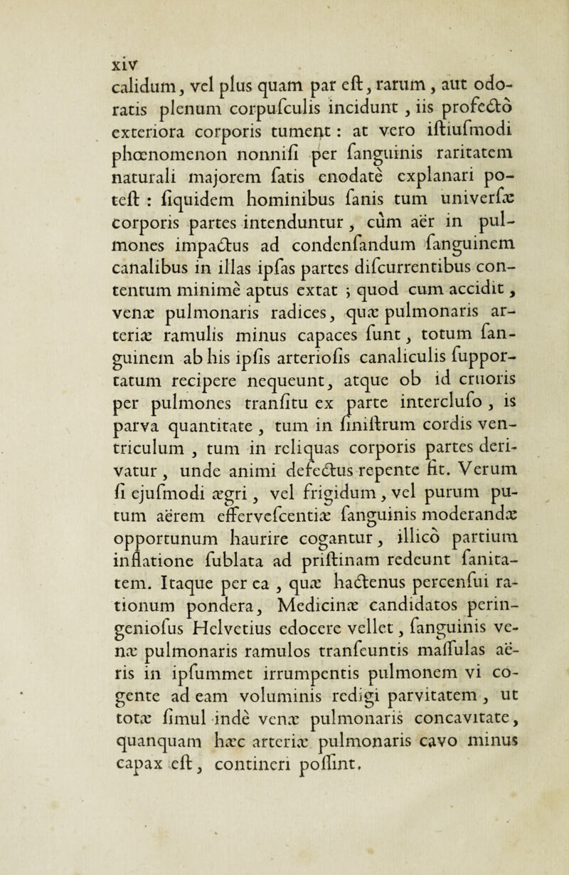 calidam, vel plus quam par eft, rarum, aut odo¬ ratis plenum corpufculis incidunt, iis profedto exteriora corporis tumerjt : at vero iftiufmodi phaenomenon nonnifi per fanguinis raritatem naturali majorem fatis enodatè explanari po- teft : fiquidem hominibus fanis tum univerfæ corporis partes intenduntur, cûm aër in pul¬ mones impa£tus ad condenfandum fanguinem canalibus in illas ipfas partes difcurrentibus con¬ tentum minime aptus extat ; quod cum accidit, venæ pulmonaris radices, quæ pulmonaris ar- teriæ ramulis minus capaces funt, totum fan¬ guinem ab his ipfls arteriolis canaliculis fuppor- tatum recipere nequeunt, atque ob id cruoris per pulmones tranlitu ex parte interclufo , is parva quantitate , tum in finiilrum cordis ven¬ triculum , tum in reliquas corporis partes deri¬ vatur, unde animi defeëtus repente fit. Verum li ejufmodi ægri, vel frigidum , vel purum pu¬ tum aërem eflervefcentiæ fanguinis moderandæ opportunum haurire cogantur, illico partium inflatione fublata ad priftinam redeunt fanita- tem. Itaque per ea , quæ haëtenus percenfui ra¬ tionum pondera, Medicinae candidatos perin- geniofus Helvetius edocere vellet, fanguinis ve¬ næ pulmonaris ramulos tranfeuntis malfulas aë- ris in ipfummet irrumpentis pulmonem vi co¬ gente ad eam voluminis redigi parvitatem , ut totæ limul indè venæ pulmonaris concavitate, quanquam hæc artcriæ pulmonaris cavo minus capax eft, contineri pofflnt.