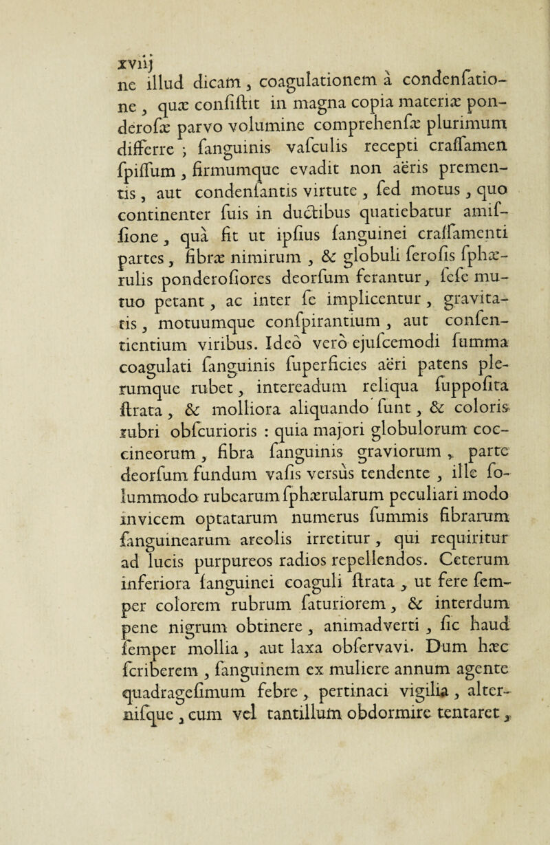 xvnj ne illud dicam, coagulationem a condenfatio- ne , quac confiftit in magna copia macerias pon- derofæ parvo volumine comprehenfæ plurimum differre ; fanguinis vafculis recepti craffamen fpiffum, firmumque evadit non aëris premen¬ tis , aut condenfantis virtute , fed motus, quo continenter fuis in ductibus quatiebatur amif- lîone , quà fit ut ipfius languinei craffamenti partes , fibræ nimirum , & globuli ferofis fphæ- rulis ponderofiores deorfum ferantur, fele mu¬ tuo petant, ac inter fe implicentur , gravita¬ tis , motuumque confpirantium , aut confen- tientium. viribus. Ideo vero ejufcemodi fumma coagulati fanguinis fuperficies aeri patens ple¬ rumque rubet, intereadum reliqua fuppofita lirata, & molliora aliquando funt, & coloris rubri obfcurioris : quia majori globulorum coc¬ cineorum , fibra fanguinis graviorum „ parte deorfum fundum vafis versus tendente , ille fo- lummodo rubearum fphærularum peculiari modo mvicem optatarum numerus fummis fibrarum fanguinearum areolis irretitur, qui requiritur ad lucis purpureos radios repellendos. Ceterum inferiora languinei coaguli lirata , ut fere fem- per colorem rubrum faturiorem, & interdum pene nigrum obtinere, animadverti , fic haud femper mollia, aut laxa obfervavi. Dum hase feriberem , fanguinem ex muliere annum agente quadragefimum febre , pertinaci vigilia , alter¬ ni fqu e , cum vel tantillum obdormire tentaret,