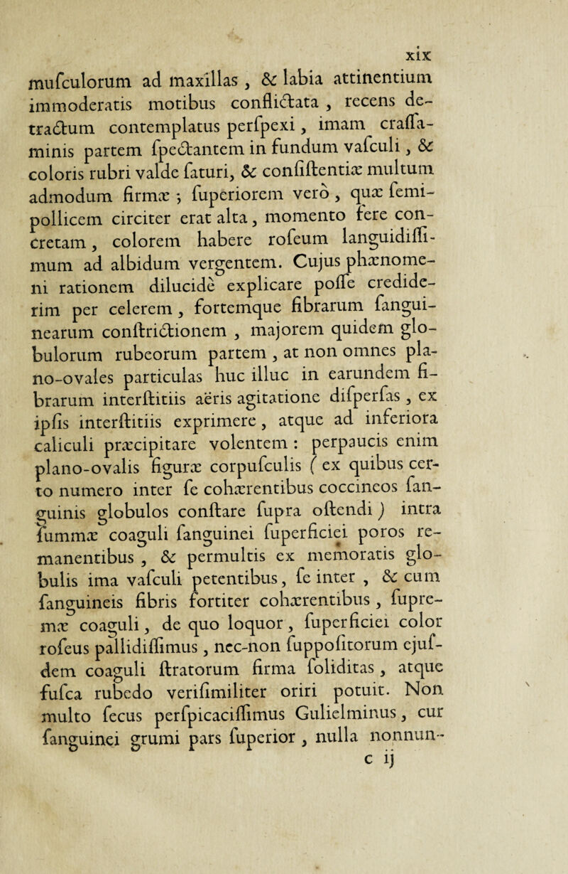mufculorum ad maxillas, & labia attinentium immoderatis motibus conflictata , recens de- tradtum contemplatus perfpexi, imam crafla- minis partem fpedtantem in fundum vafculi, & coloris rubri valde faturi, & confiftentix multum admodum firma: -, fuperiorem verô , qux lemi- pollicem circiter erat alta, momento tere con¬ cretam , colorem habere rofeum languidiffi- mum ad albidum vergentem. Cujus phxnome- ni rationem dilucide explicare poife credide¬ rim per celerem, fortemque fibrarum fangui- nearum conltridtionem , majorem quidem glo¬ bulorum rubeorum partem , at non omnes pla- no-ovales particulas huc illuc in earundem fi¬ brarum interftitiis aeris agitatione difperfas, ex ipfis interftitiis exprimere, atque ad inferiora caliculi prxcipitare volentem : perpaucis enim plano-ovalis figura: corpufculis ( ex quibus cer¬ to numero inter fe cohxrentibus coccineos fan- guims globulos conftare fupra oltendi ) intra lummx coaguli fanguinei fuperficiei poros re¬ manentibus , & permultis ex memoratis glo¬ bulis ima vafculi petentibus, fe inter , & cu m fanguineis fibris fortiter cohxrentibus , fupre- mx coaguli, de quo loquor, fuperficiei color rofeus pallidiflimus, ncc-non fuppofitorum ejuf- dem coaguli ftratorum firma foliditas, atque fufca rubedo verifimiliter oriri potuit. Non multo fecus perfpicacilfimus Gulielminus, cur fanguinei grumi pars fuperior , nulla nonnun- c ij