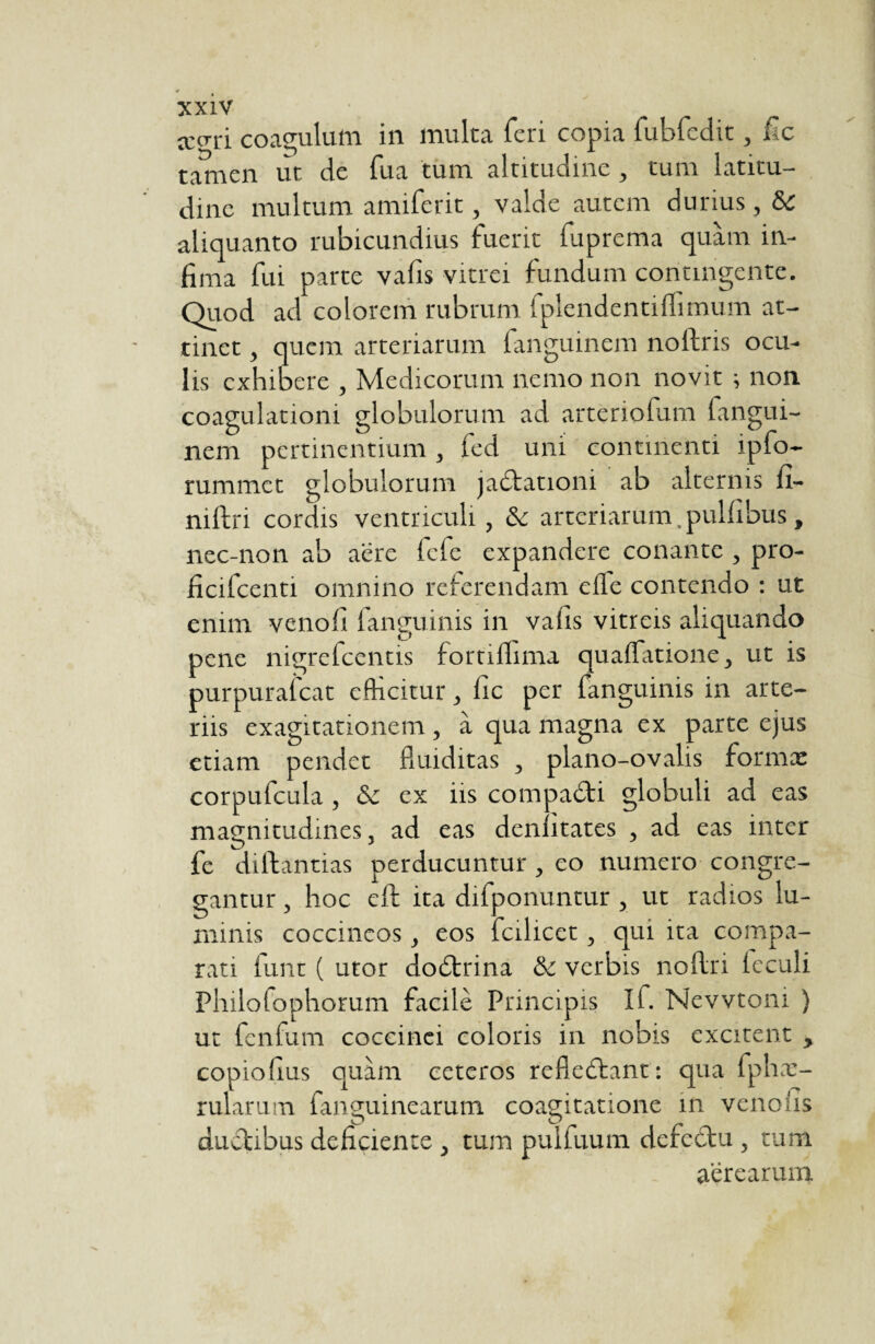 ccori coagulum in multa feri copia (ubfcdit, fic tamen ut de fua tum altitudine , tum latitu¬ dine multum amiferit, valde autem durius, aliquanto rubicundius fuerit fuprema quam in¬ fima fui parte vafis vitrei fundum contingente. Quod ad colorem rubrum fplendenti(limum at¬ tinet , quem arteriarum fanguinem noftris ocu¬ lis exhibere , Medicorum nemo non novit i non coagulationi globulorum ad arteriofum fangui¬ nem pertinentium, fed uni continenti ipfo- rummet globulorum jadtationi ab alternis fi- niftri cordis ventriculi, & arteriarum.pulfibus, nec-non ab aere fefe expandere conante , pro- ficifcenti omnino referendam ede contendo : ut enim venofi fanguims in vafis vitreis aliquando pene nigrefeentis fortilfima quafïatione, ut is purpurafeat edicitur , fic per fanguinis in arte¬ riis exagitationem , à qua magna ex parte ejus etiam pendet fluiditas , plano-ovalis formæ corpufcula , & ex iis compadti globuli ad eas magnitudines, ad eas denlitates , ad eas inter fe dilbantias perducuntur, eo numero congre¬ gantur , hoc eft ita difponuntur , ut radios lu¬ minis coccineos, eos fcilicet, qui ita compa¬ rati lunt ( utor dodtrina & verbis noftri (eculi Philofophorum facile Principis If. Nevvtoni ) ut fenfum coccinei coloris in nobis excitent , copiofius quam ceteros refiedtant: qua fphæ- rularum (anguinearum coagitâtione in vendis dudtibus deficiente , tum pulfuum defettu, tum aerearum