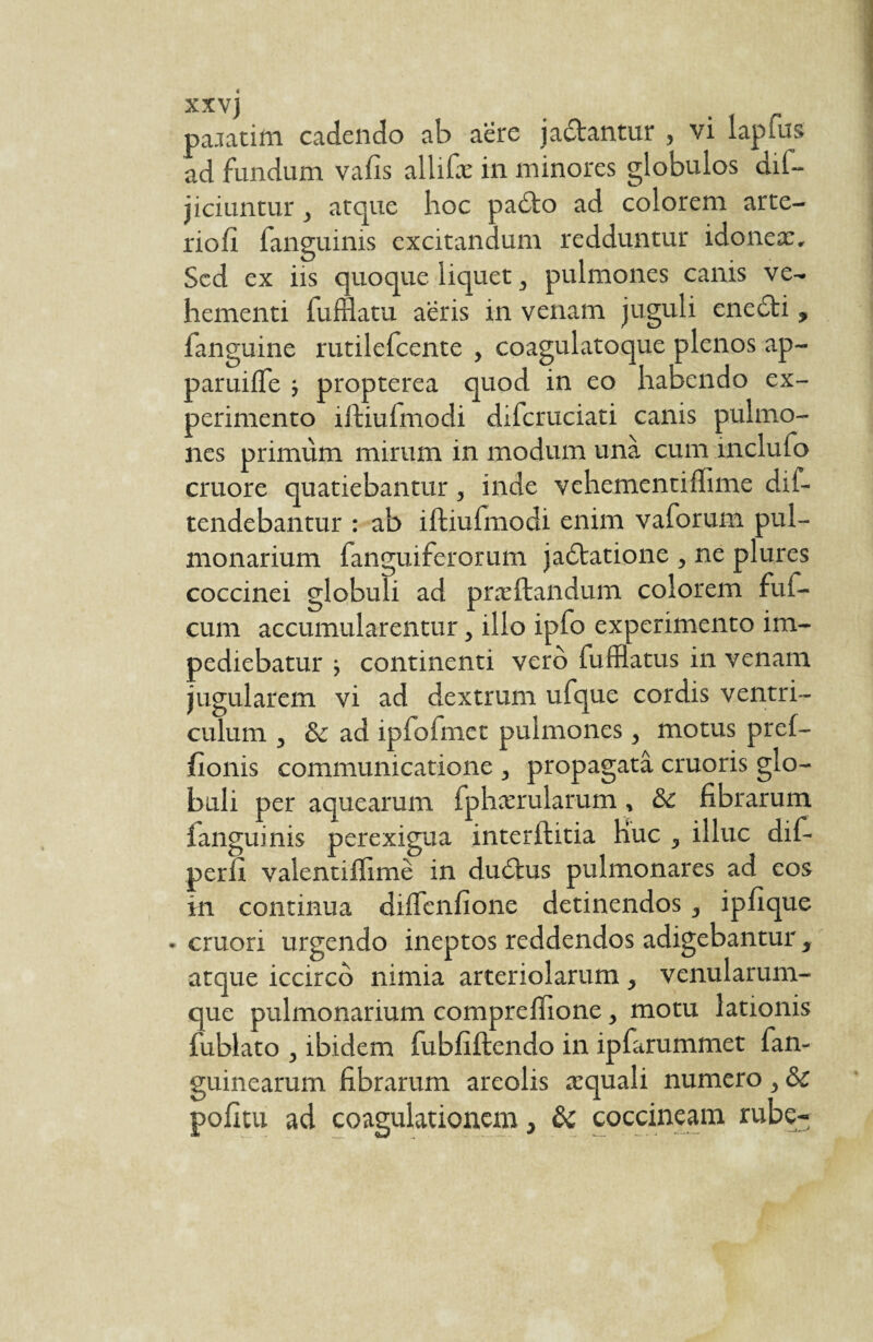 paratim cadendo ab aere jadtantur , vi lapfus ad fundum vafis allifx in minores globulos dif- jiciuntur, atque hoc padto ad colorem arte- riofi fanguinis excitandum redduntur idonex. Sed ex iis quoque liquet, pulmones canis ve¬ hementi fufflatu aeris in venam juguli enedti, fanguine rutilefeente , coagulatoque plenos ap- paruifle -, propterea quod in eo habendo ex¬ perimento iftiufmodi difcruciati canis pulmo¬ nes primum mirum in modum una cum inclufo cruore quatiebantur, inde vehementifhme dif- tendebantur : ab iftiufmodi enim vaforum pul¬ monarium fanguiferorum jadtatione , ne plures coccinei globuli ad prxftandum colorem fui- cum accumularentur, illo ipfo experimento im¬ pediebatur ■, continenti vero fufflatus in venam jugularem vi ad dextrum ufque cordis ventri¬ culum , & ad ipfofmet pulmones, motus pref- fionis communicatione , propagata cruoris glo¬ buli per aquearum fphxrularum, & fibrarum fanguinis perexigua interftitia Huc , illuc dif- perfx valentiffime in dudtus pulmonares ad eos in continua diffenfione detinendos, ipfique • cruori urgendo ineptos reddendos adigebantur, atque iccirco nimia arteriolarum , venularum¬ que pulmonarium compreffione, motu lationis fublato , ibidem fubfiftendo in ipfarummet fan- guinearum fibrarum areolis xquali numero, ÔC pofitu ad coagulationem, &c coccineam rube-