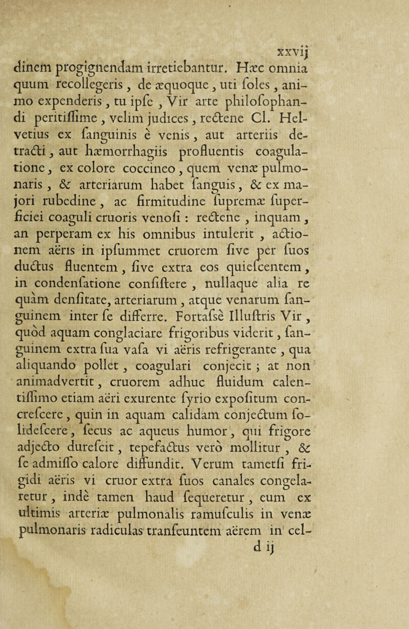 xxvi; dinem progignendam irretiebantur. Hæc omnia quum recollegeris, de æquoque, uti foies, ani¬ mo expenderis, tu ipfe , Vir arte philofophan- di peritifTime , velim judices, redtene Cl. Hel¬ vetius ex fanguinis è venis, aut arteriis de- tradli, aut hæmorrhagiis profluentis coagula¬ tione y ex colore coccineo, quem venæ pulmo¬ naris , 6c arteriarum habet fanguis, & ex ma¬ jori rubedine 3 ac firmitudine fupremæ fuper- flciei coaguli cruoris venofi : redtene , inquam , an perperam ex his omnibus intulerit , adtio- nem aeris in ipfummet cruorem five per fuos dudtus fluentem, five extra eos quielcentem, in condenfatione confiftere , nullaque alia re quam denfitate, arteriarum, atque venarum fan- guinem inter fe differre. Fortafsè Illuftris Vir , quod aquam conglaciare frigoribus viderit, fan- guinem extra fua vafa vi aeris refrigerante , qua aliquando pollet , coagulari conjecit ; at non animadvertit, cruorem adhuc fluidum calen- tiflimo etiam aeri exurente fyrio expolitum con- crefcere, quin in aquam calidam conjedtum fo- lidefcere, fecus ac aqueus humor, qui frigore adjedto durefcit, tepefadtus vero mollitur , & fe admiffo calore diffundit. Verum tametfi fri¬ gidi aeris vi eruor extra fuos canales congela¬ retur , inde tamen haud fequeretur , eum ex ultimis arteriæ pulmonalis ramufculis in venæ pulmonaris radiculas tranfeuntem aerem in cel-