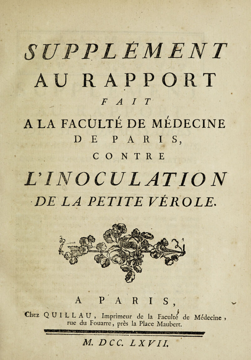 SUPPLEMENT AU RAPPORT m FAIT A LA FACULTÉ DE MÉDECINE DE PARIS, CO N T R E L'INOCULATION : ' ' DE LA PETITE VÉROLE. A PARIS, Chez Q U I L L A U , Imprimeur de la Faculté de Médecine rue du Fouarre, près la Place Mauberc. 5 M. DCC. LXVII.