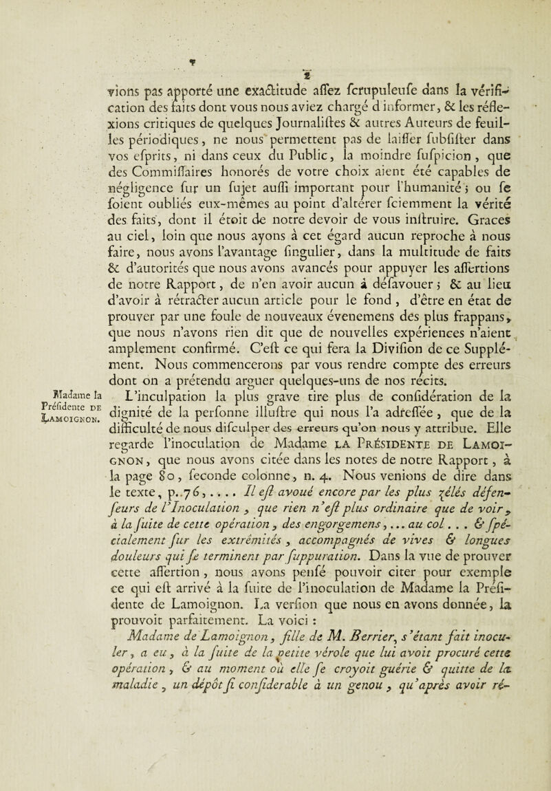 Madame la Présidente de Lamoignon. Tiens pas apporté une exactitude aflez fcrupuleufe dans la vérifi¬ cation des faits dont vous nous aviez chargé d informer, de les réfle¬ xions critiques de quelques Journaliftes & autres Auteurs de feuil¬ les périodiques, ne nous permettent pas de laifïer fubfilter dans vos efprits, ni dans ceux du Public, la moindre fufpicion , que des Commifiaires honorés de votre choix aient été capables de négligence fur un fujet auflî important pour l’humanité 5 ou fe foient oubliés eux-mêmes au point d’altérer feiemment la vérité des faits, dont il étoit de notre devoir de vous inltruire. Grâces au ciel, loin que nous ayons à cet égard aucun reproche à nous faire, nous avons l’avantage fingulier, dans la multitude de faits & d’autorités que nous avons avancés pour appuyer les aflertions de notre Rapport, de n’en avoir aucun à défavouer 5 &: au lieu d’avoir à rétrader aucun article pour le fond , d’être en état de prouver par une foule de nouveaux évenemens des plus frappans* que nous n’avons rien dit que de nouvelles expériences n’aient amplement confirmé. C’eft ce qui fera la Divifion de ce Supplé¬ ment. Nous commencerons par vous rendre compte des erreurs dont on a prétendu arguer quelques-uns de nos récits. L’inculpation la plus grave tire plus de confidération de la dignité de la perfonne iliuftre qui nous l’a adreflee , que de la difficulté de nous difculper des erreurs qu’on nous y attribue. Elle regarde l’inoculation de Madame la Présidente de Lamoi¬ gnon , que nous avons citée dans les notes de notre Rapport, à la page 80, fécondé colonne, n. 4. Nous venions de dire dans le texte, P..76, .. .. Il efl avoué encore par les plus çliés défen- Jeurs de VInoculation que rien nejl plus ordinaire que de voir 9 a la fuite de cette opération D des engorgemens, ...au col. . . & fpé- cialement fur les extrémités > accompagnés de vives & longues douleurs qui fe terminent par fuppuradon. Dans la vue de prouver cette affertion , nous avons penfé pouvoir citer pour exemple ce qui eft arrivé à la fuite de l’inoculation de Madame la Préfi- dente de Lamoignon. La verfion que nous en avons donnée, la prouvoit parfaitement. La voici : Madame de Lamoignon , fille de M. Berrier\ s’étant fait inocu~ 1er, a eu , à la fuite de la petite vérole que lui avoit procuré cette opération , & au moment ou elle fe croyoit guérie & quitte de Ici maladie ? un dépôt fi confiderable a un genou ? qu après avoir ré-