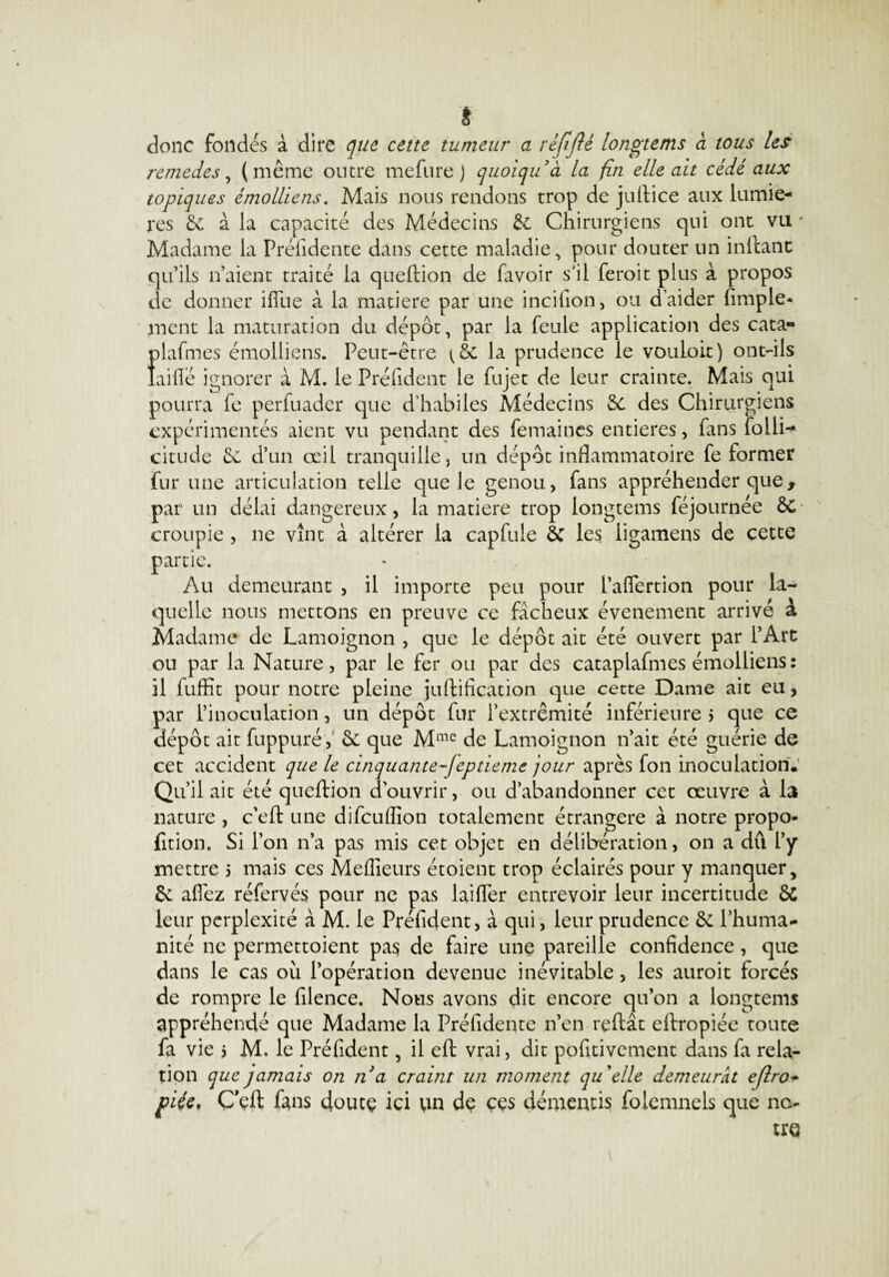 É donc fondés à dire que cette tumeur a réjijlé longtems à tous les remedes, (même outre mefurej quoiquà la fin elle ait cédé aux topiques émolliens. Mais nous rendons trop de juftice aux lumiè¬ res Sc à la capacité des Médecins & Chirurgiens qui ont vu * Madame la Préiidente dans cette maladie, pour douter un inllant qu’ils n’aient traité la queftion de favoir s'il feroit plus à propos de donner iflue à la matière par une incifion, ou d’aider fimple- ment la maturation du dépôt, par la feule application des cata- plafmcs émolliens. Peut-être la prudence le vouloir) ont-ils laide ignorer à M. le Préfident le fujet de leur crainte. Mais qui pourra fe perfuader que d’habiles Médecins & des Chirurgiens expérimentés aient vu pendant des femaines entières, fans folli-* citude Se d’un œil tranquille, un dépôt inflammatoire fe former fur une articulation telle que le genou, fans appréhender que, w, . 1 , . ^ 1 1 rr • 'Or par un delai dangereux, la matière trop longtems lejournee oC croupie, ne vînt à altérer la capfule Sc les ligamens de cette partie. Au demeurant , il importe peu pour l’aflertion pour la¬ quelle nous mettons en preuve ce fâcheux événement arrivé a Madame de Lamoignon , que le dépôt ait été ouvert par l’Art ou par la Nature, par le fer ou par des cataplafmes émolliens: il fuffit pour notre pleine juftification que cette Dame ait eu, par l’inoculation, un dépôt fur l’extrémité inférieure > que ce dépôt ait fuppuré, Sc que Mme de Lamoignon n’ait été guérie de cet accident que le cinquante-Jéptieme jour après fon inoculation.' Qu’il ait été queftion d’ouvrir, ou d’abandonner cet œuvre à la nature , c’eft une difculîîon totalement étrangère à notre propo- fition. Si l’on n’a pas mis cet objet en délibération, on a dû l’y mettre 5 mais ces Meilleurs étoient trop éclairés pour y manquer. Se allez réfervés pour ne pas laifTer entrevoir leur incertitude & leur perplexité à M. le Préfident, à qui, leur prudence Se l’huma¬ nité ne permettoient pas de faire une pareille confidence, que dans le cas où l’opération devenue inévitable, les auroit forcés de rompre le filence. Nous avons dit encore qu’on a longtems appréhendé que Madame la Préfideqte n’en reftât eftropiée toute fa vie 5 M. le Préfident, il eft vrai, dit positivement dans fa rela¬ tion que jamais on na craint un moment qu'elle demeurât ejlro- fiée. Ceft fans doutç ici un de ces démentis folemnels que no¬ tre