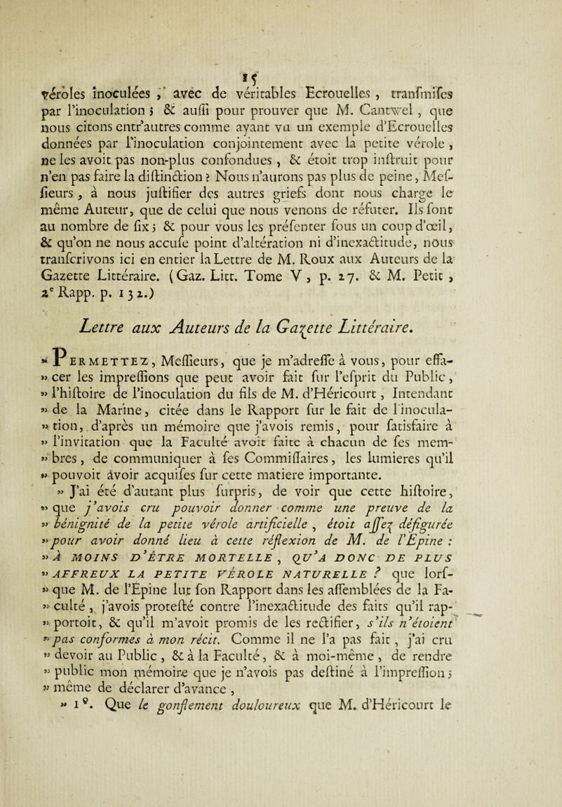 véroles inoculées , avec de véritables Ecrouelles , tranfmife» par Pinoculation 5 & aufïi pour prouver que M. Cantwel, que nous citons entr autres comme ayant vu un exemple d’Ecrouelles données par Pinoculation conjointement avec la petite vérole , ne les avoit pas non-plus confondues , & étoit trop inftruit pour n’en pas faire la diftin&ion ? Nous n’aurons pas plus de peine, Mef- fieurs* à nous juftifier des autres griefs dont nous charge le même Auteur, que de celui que nous venons de réfuter. Ils font au nombre de fix5 & pour vous les préfenter fous un coup d’œil, & qu’on ne nous accufe point d’altération ni d’inexactitude, nous tranfcrivons ici en entier la Lettre de M. Roux aux Auteurs de la Gazette Littéraire. (Gaz. Litt. Tome V, p. 27. & M. Petit , ze Rapp. p. i 3 2.) Lettre aux Auteurs de la Galette Littéraire. » Permettez, Meilleurs, que je m’adreffe a vous, pour effa- » cer les impreflîons que peut avoir fait fur Pefprit du Public, » Philtoire de l’inoculation du fils de M. d’Héricourt, Intendant « de la Marine, citée dans le Rapport fur le fait de l'inocula- » tion, d’après un mémoire que j’avois remis, pour fatisfaire à » l’invitation que la Faculté avoit faite à chacun de fes mem- « bres, de communiquer à fes CommilTaires, les lumières qu’il *» pouvoit avoir acquifes fur cette matière importante. »» J’ai été d’autant plus lurpris, de voir que cette hiftoire, »* que j’avois cru pouvoir donner comme une preuve de la y* bénignité de la petite vérole artificielle , étoit ajfe^ défigurée » pour avoir donné lieu à cette réflexion de M. de VEpine : *> À MOINS D’ÊTRE MORTELLE , QU’A DONC DE PLUS ”AFFREUX LA PETITE VEROLE NATURELLE ? que lorf- « que M. de l’Epine lut fon Rapport dans les aflemblées de la Fa- ®> culté , j’avois protefté contre l’inexaélitude des faits qu’il rap- » portoit, & qu’il m’avoit promis de les reélifier, s’ils n’étoient » pas conformes à mon récit. Comme il ne l’a pas fait , j’ai cru « devoir au Public , Se à la Faculté, à moi-même , de rendre « public mon mémoire que je n’avois pas deftiné à l’imprefiion 5 99 même de déclarer d’avance , i®. Que le gonflement douloureux que M. d’Héricourt le