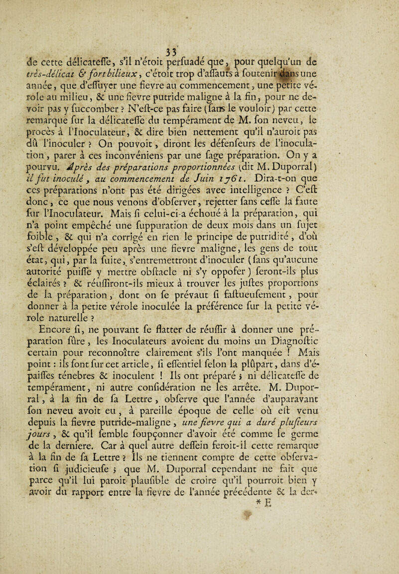 de cette délicatefle, s’il n’étoit perfuadé que, |30ur quelqu'un de très-délicat & fort bilieux, c’étoit trop d’aflauts a foutenir dansune année, que d’efluyer une fievre au commencement, une petite vé¬ role au milieu, 8c une fievre putride maligne à la fin, pour ne de¬ voir pas y fuccomber ? M’eft-ce pas faire (fans le vouloir) par cette remarque fur la délicatefle du tempérament de M. fon neveu, le procès à rinoculateur, 8c dire bien nettement qu’il n’auroit pas dû l’inoculer > On pou voit, diront les défenfeurs de l’inocula- tien, parer à ces inconvéniens par une fige préparation. On y a pourvu. Après des préparations proportionnées tdit M.Duporral) il fut inoculé > au commencement de Juin ij6l. Dira-t-on que ces préparations n’ont pas été dirigées avec intelligence ? Ceft donc, ce que nous venons d’obferver, rejetter fans cefle la faute fur l’Inoculateur. Mais fi celui-ci a échoué à la préparation, qui n’a point empêché une fuppuration de deux mois dans un fujet foible , 8c qui n’a corrigé en rien le principe de putridité , d’où s’eft développée peu après une fievre maligne, les gens de tout état, qui, par la fuite, s’entremettront d’inoculer (fans qu’aucune autorité pniffe y mettre obftacle ni s’y oppofer ) feront-ils plus éclairés ? 8c réufliront-ils mieux à trouver les juftes proportions de la préparation, dont on fe prévaut fi faltueufement , pour donner à la petite vérole inoculée la préférence fur la petite vé¬ role naturelle ? Encore fi, ne pouvant fe flatter de réuflir à donner une pré¬ paration fûre, les Inoculateurs avoient du moins un Diagnoftic certain pour reconnoître clairement s’ils l’ont manquée ! Mais point : ils font fur cet article, fi eflentiel félon la plûpart, dans de- paiiïes ténèbres 8c inoculent ! Ils ont préparé > ni délicatefle de tempérament, ni autre confidération ne les arrête. M. Dupor- ral, à la fin de fa Lettre , obferve que l’année d’auparavant fon neveu avoit eu , à pareille époque de celle où eft venu depuis la fievre putride-maligne , une fievre qui a duré plufieurs jours , 8c qu’il femble foupçonner d’avoir été comme le germe de la derniere. Car à quel autre deflein feroit-il cette remarque à la fin de fa Lettre > Ils ne tiennent compte de cette obferva- tion fi judicieufe 5 que M. Duporral cependant ne fait que parce quil lui paroit plaufible de croire qu’il pourroit bien y avoir du rapport entre la fievre de l’année précédente 8c la der* * E