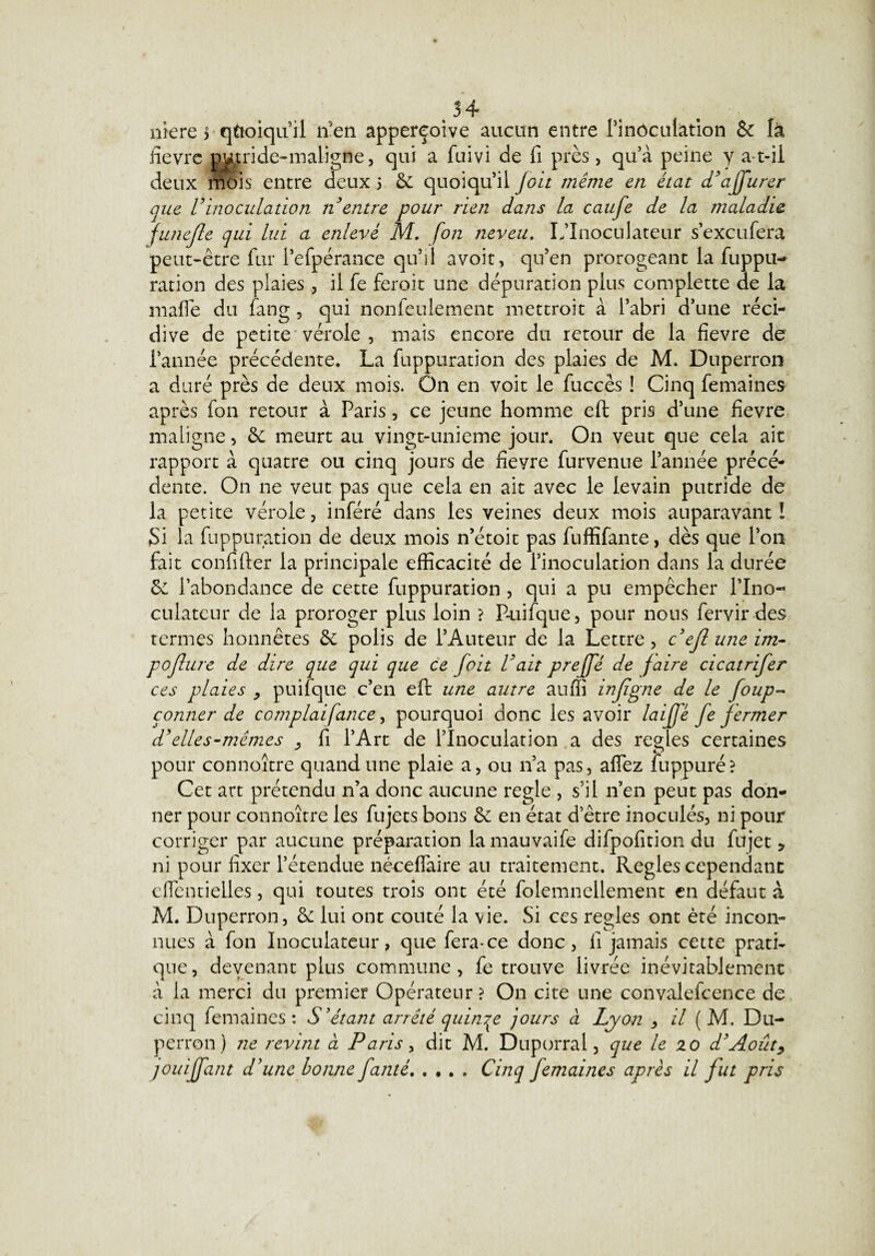 niere > quoiqu’il lien apperçoive aucun entre l’inôculàtion & là fièvre putride-maligne, qui a fuivi de fi près, qu’à peine y a-t-il deux mois entre deux 5 6e quoiqu’il Joit même en état d'affurer que U inoculation 11 entre pour rien dans la caufe de la maladie funejle qui lui a enlevé M. fon neveu. L’Inoculateur s’exeufera peut-être fur l’efpérance qu’il avoir, qu’en prorogeant la fuppu- ration des plaies , il fe feroit une dépuration plus complette de la mafle du fang, qui nonfeulement mettroit à l’abri d’une réci¬ dive de petite vérole , mais encore du retour de la fievre de l’année précédente. La fuppuration des plaies de M. Duperron a duré près de deux mois. On en voit le fuccès ! Cinq femaines après fon retour à Paris, ce jeune homme efi: pris d’une fievre maligne, 6c meurt au vingt-unieme jour. On veut que cela ait rapport à quatre ou cinq jours de fieyre furvenue l’année précé¬ dente. On ne veut pas que cela en ait avec le levain putride de la petite vérole, inféré dans les veines deux mois auparavant ! Si ha fuppuration de deux mois n’étoit pas fuffifante, dès que l’on fait confirter la principale efficacité de finoculation dans la durée 6e l’abondance de cette fuppuration , qui a pu empêcher l’Ino- culateur de la proroger plus loin ? P-uifque, pour nous fervir des termes honnêtes ôc polis de l’Auteur de la Lettre, ceftuneim- pollure de dire que qui que ce fait Vait preffé de faire cicatrifer ces plaies , puifque c’en eft une autre aufli injîgne de le foup- conner de complaifance, pourquoi donc les avoir laiffé fe fermer d'elles-mêmes . fi l’Art de l’Inoculation a des réglés certaines pour connoître quand une plaie a, ou n’a pas, affez fuppuré? Cet art prétendu n’a donc aucune réglé , s’il n’en peut pas don¬ ner pour connoître les fujets bons & en état d’être inoculés, ni pour corriger par aucune préparation lamauvaife difpofition du fujet 5 ni pour fixer l’étendue nécelfaire au traitement. Réglés cependant cffentielles, qui toutes trois ont été folemnellement en défaut à M. Duperron, &: lui ont coûté la vie. Si ces réglés ont été incon¬ nues à fon Inoculateur, que fera-ce donc, fi jamais cette prati¬ que , devenant plus commune , fe trouve livrée inévitablement à la merci du premier Opérateur? On cite une convalefcence de cinq femaines: S'étant arrêté quinze jours à Lyon , il ( M. Du¬ perron) ne revint à Paris, dit M. Duporral 3 que le zo d'Août, jouiffant d'une bonne famé..Cinq femaines après il fut pris