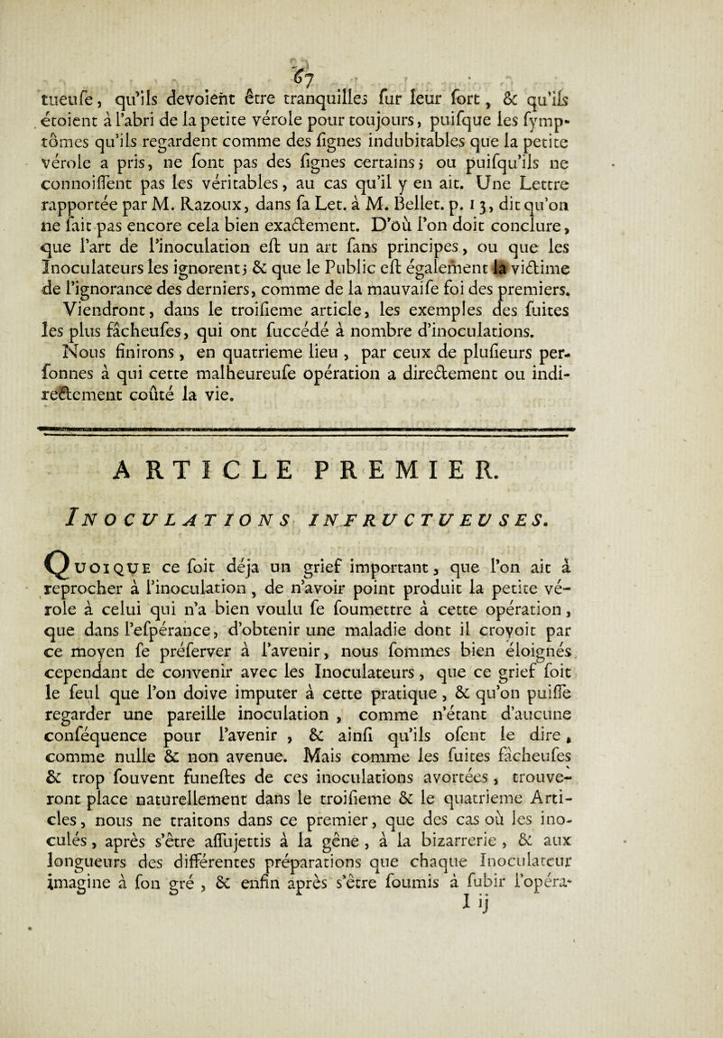 tueufe, qu’ils dévoient être tranquilles fur leur fort, Sc qu’ils étoient à l’abri de la petite vérole pour toujours, puifque les fymp* tomes qu’ils regardent comme des fignes indubitables que la petite vérole a pris, ne font pas des fignes certains5 ou puifqu’ils 11e connoi fient pas les véritables, au cas qu’il y en ait. Une Lettre rapportée par M. Razoux, dans fa Let. à M. Bellet. p. 1 3, dit qu’on ne fait pas encore cela bien exa&ement. D’où Ton doit conclure, que l’art de l’inoculation eft un art fans principes, ou que les Inoculateurs les ignorent5 6c que le Public eft également 4â viétime de l’ignorance des derniers, comme de la mauvaife foi des premiers. Viendront, dans le troifieme article, les exemples des fuites les plus fâcheufes, qui ont fuccédé à nombre d’inoculations. Nous finirons , en quatrième lieu , par ceux de plufieurs per- fonnes à qui cette malheureufe opération a directement ou indi¬ rectement coûté la vie. ARTICLE PREMIER. Inoculations i nf ru ct u eu s es. Quoique ce foit déjà mi grief important, que l’on ait à reprocher à l’inoculation, de n’avoir point produit la petite vé¬ role à celui qui n’a bien voulu fe foumettre à cette opération, que dans l’efpérance, d’obtenir une maladie dont il croyoit par ce moyen fe préferver à l’avenir, nous fommes bien éloignés cependant de convenir avec les Inoculateurs, que ce grief foit le feul que l’on doive imputer à cette pratique , ôc qu’on puifle regarder une pareille inoculation , comme n’étant d’aucune conféquence pour l’avenir , 6: ainfi qu’ils ofent le dire, comme nulle &c non avenue. Mais comme les fuites fâcheufes 6c trop fouvent funeftes de ces inoculations avortées, trouve¬ ront place naturellement dans le troifieme 6c le quatrième Arti¬ cles, nous ne traitons dans ce premier, que des cas où les ino¬ culés , après s’être aflujettis à la gêne , à la bizarrerie , 6c aux longueurs des différentes préparations que chaque Xnoculateur imagine à fon gré , 6c enfin après s’être fournis à fubir l’opéra*