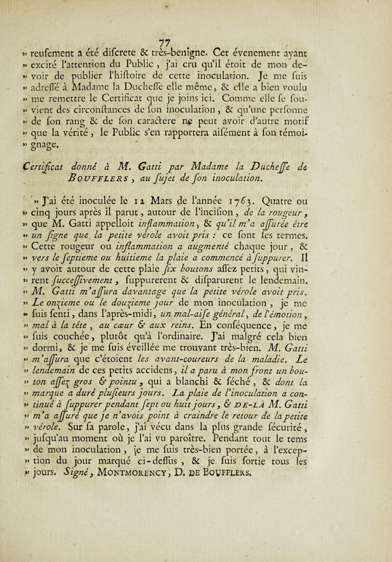 5î renfement a été difcrete 8c très-benigne. Cet événement ayant » excité l’attention du Public , j’ai cru quil étoit de mon de- » voir de publier l’hiftoire de cette inoculation. Je me fuis » adrefle à Madame la Duchefle elle même, 8: elle a bien voulu « me remettre le Certificat que je joins ici. Comme elle fe fou- « vient des circonftances de fon inoculation , & qu’une perfonne « de fon rang 6c de fon cara&ere ne peut avoir d’autre motif » que la vérité , le Public s’en rapportera aifément à fon témoi- « gnage. Certificat donne à M. Gatti par Madame la Ducheffe de Boufflers , au fujet de fon inoculation. «J’ai été inoculée le 12 Mars de l’année 1763. Quatre ou « cinq jours après il parut, autour de l’incifion, de la rougeur > « que M. Gatti appelloit inflammation ^ 8c quil m’a ajfurée être « un figne que la petite vérole avoit pris : ce font fes termes» Cette rougeur ou inflammation a augmenté chaque jour , 8c « vers le feptieme ou huitième la plaie a commencé à fuppurer. Il « y avoit autour de cette plaie fix boutons affez petits, qui vin- *> rent fucceffivement, fuppurerent 6c difparurent le lendemain. « M. Gatti m’affura davantage que la petite vérole avoit pris. « Le onfleme ou le douzième jour de mon inoculation , je me » fuis fenti, dans l’après-midi, un mal-aife général, de l'émotion 5 « mal à la tête 5 au cœur & aux reins. En conféquence, je me « fuis couchée, plutôt qu’à l’ordinaire. J’ai malgré cela bien » dormi, 6c je me fuis éveillée me trouvant très-bien. M. Gatti « m’affura que c’étoient les avant-coureurs de la maladie. Le « lendemain de ces petits accidens, il a paru à mon front un hou- « ton affe7L gros & pointu y qui a blanchi 6c féché , ôc dont la « marque a duré plufieurs jours. La plaie de Vinoculation a con- « tinué à fuppurer pendant fept ou huit jours y & de-lÀ M. Gatti « m’a ajfuré que je n’avois point à craindre le retour de la petite « vérole. Sur fa parole, j’ai vécu dans la plus grande fée u ri té, » jufqu’au moment où je l’ai vu paroître. Pendant tout le tems » de mon inoculation , je me fuis très-bien portée, à l’excep- « tion du jour marqué ci-deffus , 8c je fuis fortie tous les r jours. SignéP Montmorency, D. de Bqvfflers,