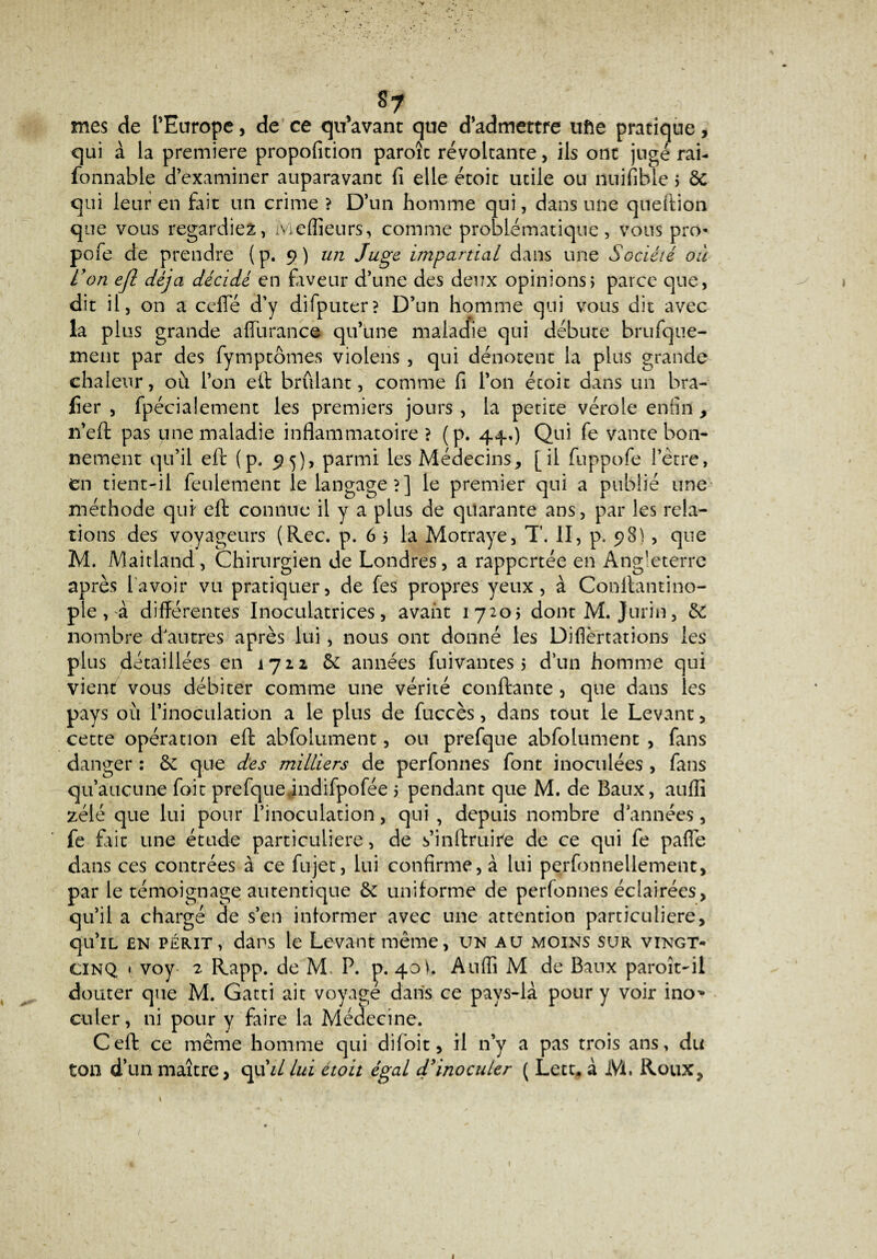 mes de l’Europe, de ce qu’avant que d’admettre ufte pratique, qui à la première propofition paroîc révoltante, ils ont jugé rai- fonnable d’examiner auparavant fi elle étoit utile ou nuifible 5 8c qui leur en fait un crime ? D’un homme qui, dans une queftion que vous regardiez, Meilleurs, comme problématique, vous pro- pofe de prendre (p. 9) un Juge impartial dans une Société ou Von ejl déjà décidé en faveur d’une des deux opinions» parce que, dit il, on a cefle d’y difputer? D’un homme qui vous dit avec la plus grande affùrance qu’une malacfie qui débute brufque- ment par des fymptômes violens , qui dénotent la plus grande chaleur, où l’on eft brûlant, comme fi l’on étoit dans un bra- fier , fpécialement les premiers jours, la petite vérole enfin, 11’eft pas une maladie inflammatoire? (p. 44.) Qui fe vante bon¬ nement qu’il eft (p. 95), parmi les Médecins, [il fuppofe l’être, en tient-il feulement le langage?] le premier qui a publié une méthode qui eft connue il y a plus de quarante ans, par les rela¬ tions des voyageurs (Rec. p. 6 5 la Motraye, T. II, p. 98), que M. Maitland, Chirurgien de Londres, a rapportée en Ang'eterre après lavoir vu pratiquer, de fes propres yeux, à Conftantino- ple, à différentes Inoculatrices, avant 17205 dont M. Jurin, & nombre d'autres après lui, nous ont donné les Diflèrtations les plus détaillées en 1712 de années fuivantes 5 d’un homme qui vient vous débiter comme une vérité confiante , que dans les pays où l’inoculation a le plus de fuccès, dans tout le Levant, cette opération eft abfolument, ou prefque abfolument , fans danger : de que des milliers de perfonnes font inoculées , fans qu’aucune foie prefqueindifpofée 5 pendant que M. de Baux, auffi zélé que lui pour l’inoculation, qui , depuis nombre d’années, fe fait une étude particulière, de s’inftruii'e de ce qui fe paffe dans ces contrées à ce fujet, lui confirme, à lui perfonnellement, par le témoignage autentique de uniforme de perfonnes éclairées, qu’il a chargé de s’en informer avec une attention particulière, qu’iL en périt, dans le Levant même, un au moins sur vingt- cinq « voy 2 Rapp. de M, P. p. 40i. Auffi M de Baux paroît-ii douter que M. Gatti ait voyagé dans ce pays-là pour y voir ino^ culer, ni pour y faire la Médecine. Ceft ce même homme qui di 1 oit, il n’y a pas trois ans, du ton d’un maître, qt\illui étoit égal d'inoculer ( Lett. à M. Roux, 1