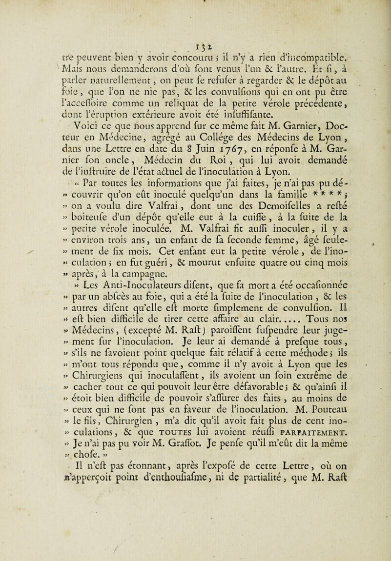 P* » » JJ 131 rre peuvent bien y avoir concouru 5 il n’y a rien d’incompatible. Mais nous demanderons d’où font venus l’un 6c l’autre. Et fi, à parler naturellement, on peut fe refufer à regarder & le dépôt au foie , que l’on ne nie pas, 6c les convulfions qui en ont pu être Pacceffoire comme un reliquat de la petite vérole précédente, dont l’éruption extérieure avoit été infuffifante. Voici ce que nous apprend fur ce même fait M. Garnier, Doc¬ teur en Médecine, agrégé au Collège des Médecins de Lyon , dans une Lettre en date du 8 Juin 1767, en réponfe à M. Gar¬ nier fon oncle, Médecin du Roi , qui lui avoit demandé de Pinftruire de l’état a&uel de l’inoculation à Lyon. « Par toutes les informations que j’ai faites, je n’ai pas pu dé¬ couvrir qu’on eût inoculé quelqu’un dans la famille * * * * > on a voulu dire Valfrai, dont une des Demoifelles a refté boiteufe d’un dépôt qu’elle eut à la cuiffe , à la fuite de la petite vérole inoculée. M. Valfrai fit auffi inoculer , il y a » environ trois ans, un enfant de fa fécondé femme, âgé feule- » ment de fix mois. Cet enfant eut la petite vérole , de l’ino¬ culation 5 en fut guéri, 6c mourut enfuite quatre ou cinq mois après, à la campagne. » Les Anti-Inoculateurs difent, que fa mort a été occafionnée par un abfcès au foie, qui a été la fuite de l’inoculation , 6c les autres difent qu’elle eft morte Amplement de convulfion. Il eft bien difficile de tirer cette affaire au clair.Tous nos Médecins, (excepté M. Raft) paroiffent fufpendre leur juge- « ment fur l’inoculation. Je leur ai demandé à prefque tous , s’ils ne favoient point quelque fait rélatif à cette méthode 5 ils m’ont tous répondu que, comme il n’y avoit à Lyon que les Chirurgiens qui inoculafient, ils avoient un foin extrême de cacher tout ce qui pouvoit leur être défavorable 5 6c qu’ainfi il étoit bien difficile de pouvoir s’affurer des faits , au moins de ceux qui ne font pas en faveur de l’inoculation. M. Pouteau le fils, Chirurgien , m’a dit qu’il avoit fait plus de cent ino¬ culations , 6c que toutes lui avoient réuffi parfaitement. Je n’ai pas pu voir M. Graffot. Je penfe qu’il m’eût dit la même w chofe. » Il n’eft pas étonnant, après l’expofé de cette Lettre, où on n’apperçoit point d’enthoufiafme, ni de partialité, que M. Raft j> jj j> jj 3J JJ JJ JJ JJ JJ JJ JJ JJ JJ