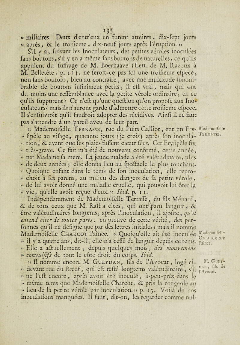 » miliaires. Deux d’entr’eux en furent atteints, dix-fept jours » après, &c le troifieme , dix-neuf jours après l’éruption. » S’il y a, fui van t les Inoculateurs, des petites véroles inoculées fans boutons, s’il y en a même fans boutons de naturelles, ce qu'ils appuient du fuffrage de M. Boerhaave (Lett. de M. Razoux à M. Belletête, p. 11 ), ne feroit-ce pas ici une troifieme efpece, non fins boutons, bien au contraire , avec une multitude innom¬ brable de boutons infiniment petits, il eft vrai, mais qui ont du moins une reffemblance avec la petite vérole ordinaire, en ce qu’ils fuppurent ? Ce n’eft qu’une queftion qu’on propofe aux Ino¬ culateurs 5 mais ils n’auront garde d’admettre cette troifieme efpece. Il s’enfuivroit qu’il faudroit adopter des récidives. Ainfi il ne faut pas s’attendre à un pareil aveu de leur part. ce Mademoifelle Terrasse, rue du Puits Galliot, eut un Ery- fipèie au vifage, quarante jours (je crois) après fon inocula¬ tion, & avant que fes plaies fufient cicatrifées. Cet Eryfipèle fut » très-grave. Ce fait m’a été de nouveau confirmé, cette année, par Madame fa mere. La jeune malade a été valétudinaire, plus de deux années 5 elle donna lieu au fpeélacle le plus touchant. Quoique enfant dans le tems de fon inoculation, elle repro¬ choit à fes parens, au milieu des dangers de fa petite vérole , de lui avoir donné une maladie cruelle, qui pouvoit lui ôter la vie, quelle avoit reçue d’eux.» Ibid. p. 11. Indépendamment de Mademoifelle Terrafie, du fils Ménard, 8e de tous ceux que M. Raft a cités, qui ont paru languir, 8e être valétudinaires longtems, après l’inoculation , il ajoute, quil entend citer de toutes parts , en preuve de cette vérité , des per- fonnes qu’il ne défigne que par des lettres initiales 5 mais il nomme Mademoifelle Charcot l’aînée, ce Quoiqu’elle ait été inoculée il y a quatre ans, dit-il, elle n’a celle de languir depuis ce tems. Elle a a&uellement , depuis quelques mois, des mouvemens convuljifs de tout le côté droit du corps. Ibid. » Il nomme encore M. Gueydan, fils de l’Avocat, logé ci- » devant rue du Bœuf, qui eft refté longtems valétudinaire, s’il » 11e l’eft encore , après avoir été inoculé , à-peu-près dans le » même tems que Mademoifelle Charcot, & pris la rougeole au » lieu de la petite vérole par inoculation.» p. 13. Voilà de nos inoculations manquées. 11 faut, dic-011, les regarder comme nul- te » SJ >3 93 33 3» 93 93 33 93 Mademoifelle Terrasse. Mademoifelle Charcot 1 amee. M. Guey¬ dan , fils de l’Avocat.