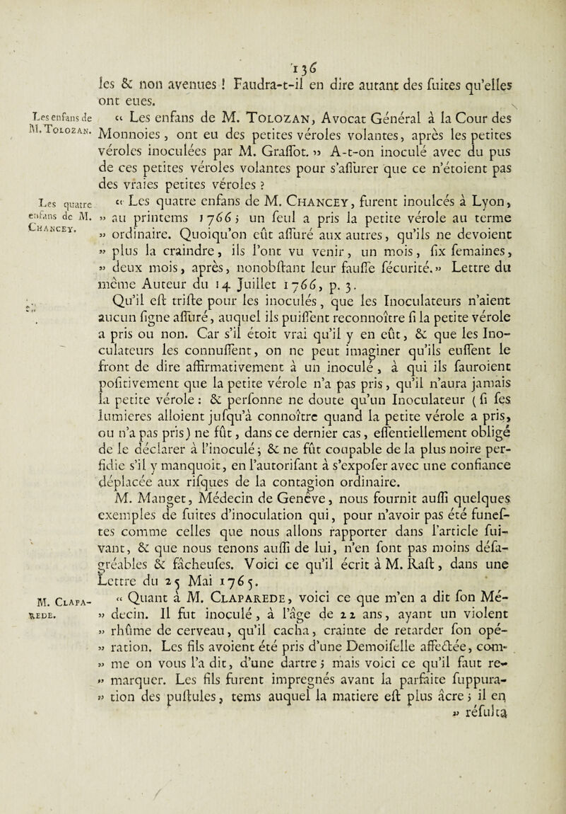 Les enfans de M.Toiozan. Les quatre enfans de M. Chancey. 4h ’ M. Clafa- WEDE» 136 . les S: non avenues ! Faudra-t-il en dire autant des fuites quelles ont eues. ci Les enfans de M. Tolozan, Avocat Général à la Cour des Monnoies, ont eu des petites véroles volantes, après les petites véroles inoculées par M. Graffot. » A-t-on inoculé avec du pus de ces petites véroles volantes pour s’afiurer que ce n’étoient pas des vraies petites véroles ? et Les quatre enfans de M. Chancey, furent inoulcés à Lyon, » au printems ij66j un feul a pris la petite vérole au terme » ordinaire. Quoiqu’on eût afluré aux autres, qu’ils ne dévoient « plus la craindre, ils l’ont vu venir, un mois, fix femaines, « deux mois, après, nonobstant leur fan fie fécurité.» Lettre du meme Auteur du 14 Juillet 1766, p. 3. Qu’il eft trifte pour les inoculés, que les Inoculateurs n’aient aucun Signe afluré, auquel ils puifient reconnoître fi la petite vérole a pris ou non. Car s’il étoit vrai qu’il y en eût, 6c que les Ino¬ culateurs les connufient, on ne peut imaginer qu’ils enflent le front de dire affirmativement à un inoculé , à qui ils fauroient positivement que la petite vérole 11’a pas pris, qu’il n’aura jamais la petite vérole : 5c perfonne ne doute qu’un Inoculateur ( fi fes lumières alloient jufqu’à connoîtrc quand la petite vérole a pris, ou n’a pas pris) 11e fût, dans ce dernier cas, effentiellement obligé de le déclarer à l’inoculé; 5c ne fût coupable delà plus noire per¬ fidie s’il y manquoit, en l’autorifant à s’expofer avec une confiance déplacée aux rifques de la contagion ordinaire. M. Manget, Médecin de Genève, nous fournit auflî quelques exemples de fuites d’inoculation qui, pour n’avoir pas été funef- tes comme celles que nous allons rapporter dans l’article fui- vant, 5c que nous tenons auffi de lui, n’en font pas moins défa- gréabies 5c fâcheufes. Voici ce qu’il écrit à M. Raft, dans une Lettre du 23 Mai 1765. « Quant à M. Claparede, voici ce que m’en a dit fon Mé- » decin. Il fut inoculé, à l’âge de 22 ans, ayant un violent » rhûme de cerveau, qu’il cacha, crainte de retarder fon opé- » ration. Les fils avoient été pris d’une Demoifelle affrétée, com- » me on vous l’a dit, d’une dartre 5 mais voici ce qu’il faut re- marquer. Les fils furent imprégnés avant la parfaite fuppura- » tion des pullules, tems auquel la matière eil plus âcre 5 il eq ^ réfuJca