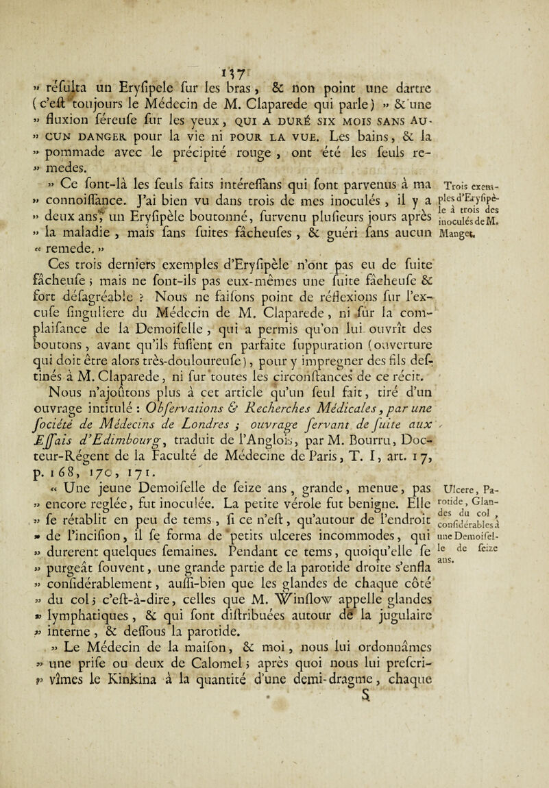 M7 » réfulta un Eryfipele fur les bras, & non point une dartre (c’eft “toujours le Médecin de M. Claparede qui parle) » 6c une » fluxion féreufe fur les yeux, qui a duré six mois sans Au- » cun danger pour la vie ni pour la vue. Les bains, 6c la » pommade avec le précipité rouge , ont été les feuls re- » medes. » Ce font-là les feuls faits intérelfans qui font parvenus à ma » connoilfance. J’ai bien vu dans trois de mes inoculés , il y a >> deux ans’T un Eryfipèle boutonné, fur venu plufieurs jours après » la maladie , mais fans fuites fâchenfes , 6c guéri fans aucun « remede, » Ces trois derniers exemples d’Eryfipèle n’ont pas eu de fuite fâcheufe j mais ne font-ils pas eux-mêmes une fuite fâcheufe êc fort défagréable ? Nous ne failons point de réflexions fur l’ex- cufe finguliere du Médecin de M. Claparede, ni fur la com- plaifance de la Demoifelle , qui a permis qu’on lui-ouvrît des boutons, avant qu’ils fufiènt en parfaite fuppuration (ouverture qui doit être alors très-douloureufe), pour y imprégner des fils def- tinés à M. Claparede, ni fur toutes les circonftances de ce récit. Nous n’ajoûtons plus à cet article qu’un feul fait, tiré d’un ouvrage intitulé: Obfervations & Recherches Médicales,par une Jociété de Médecins de Londres ; ouvrage fervant de fuite aux Effais d’Edimbourg, traduit de l’Anglois, par M. Bourru, Doc¬ teur-Régent de la Faculté de Médecine de Paris, T. I, art. 17, p. 1 68, 170, 17 r. « Une jeune Demoifelle de feize ans, grande, menue, pas » encore réglée, fut inoculée. La petite vérole fut benigne. Elle « fe rétablit en peu de tems, fi ce n’eft, qu’autour de l’endroit » de l’incifion, il fe forma de petits ulcérés incommodes, qui « durèrent quelques femaines. Pendant ce tems, quoiqu’elle fe » purgeât fouvent, une grande partie de la parotide droite s’enfla « confidërablement, aufli-bien que les glandes de chaque côté » du col 5 c’eft-à-dire, celles que M. Winllow appelle glandes * lymphatiques, 6c qui font diftribuées autour de la jugulaire r> interne , 6c deflbus la parotide. » Le Médecin de la maifon, 6c moi, nous lui ordonnâmes » une prife ou deux de Calomel 5 après quoi nous lui prefcri- v vîmes le Kinkina à la quantité d’une demi-dragme, chaque . 1 S Trois exem¬ ples cTEryfipè- le à trois des inoculés de M. Mangea Ulcéré, Pa¬ rotide , Glan¬ des du col , confidérablesà une Demoifel- le de feize ans.